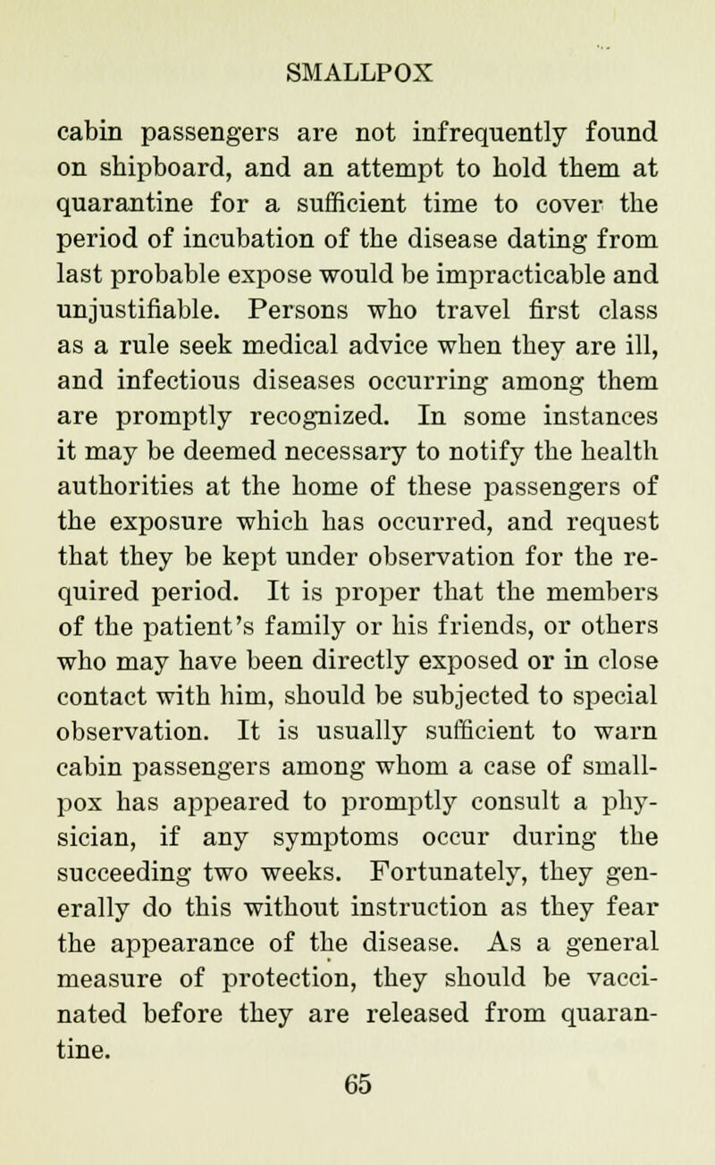 cabin passengers are not infrequently found on shipboard, and an attempt to bold them at quarantine for a sufficient time to cover the period of incubation of the disease dating from last probable expose would be impracticable and unjustifiable. Persons who travel first class as a rule seek medical advice when tbey are ill, and infectious diseases occurring among them are promptly recognized. In some instances it may be deemed necessary to notify the health authorities at the home of these passengers of the exposure which has occurred, and request that they be kept under observation for the re- quired period. It is proper that the members of the patient's family or his friends, or others who may have been directly exposed or in close contact with him, should be subjected to special observation. It is usually sufficient to warn cabin passengers among whom a case of small- pox has appeared to promptly consult a phy- sician, if any symptoms occur during the succeeding two weeks. Fortunately, they gen- erally do this without instruction as they fear the appearance of the disease. As a general measure of protection, they should be vacci- nated before they are released from quaran- tine.