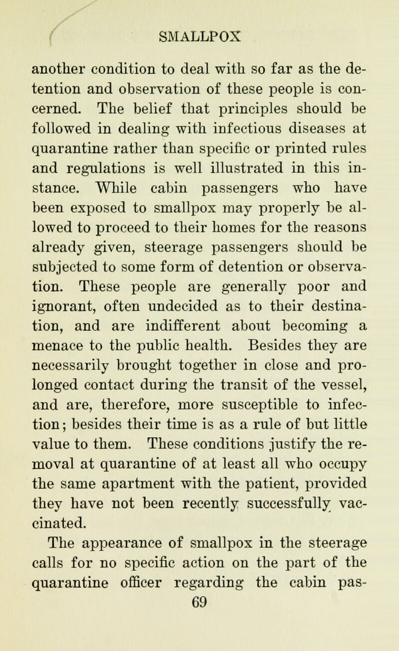 another condition to deal with so far as the de- tention and observation of these people is con- cerned. The belief that principles should be followed in dealing with infectious diseases at quarantine rather than specific or printed rules and regulations is well illustrated in this in- stance. While cabin passengers who have been exposed to smallpox may properly be al- lowed to proceed to their homes for the reasons already given, steerage passengers should be subjected to some form of detention or observa- tion. These people are generally poor and ignorant, often undecided as to their destina- tion, and are indifferent about becoming a menace to the public health. Besides they are necessarily brought together in close and pro- longed contact during the transit of the vessel, and are, therefore, more susceptible to infec- tion ; besides their time is as a rule of but little value to them. These conditions justify the re- moval at quarantine of at least all who occupy the same apartment with the patient, provided they have not been recently successfully vac- cinated. The appearance of smallpox in the steerage calls for no specific action on the part of the quarantine officer regarding the cabin pas-