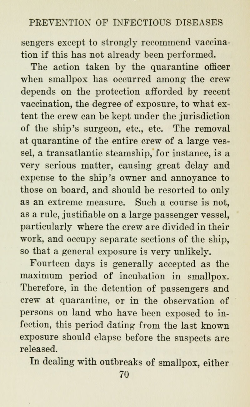 sengers except to strongly recommend vaccina- tion if this has not already been performed. The action taken by the quarantine officer when smallpox has occurred among the crew depends on the protection afforded by recent vaccination, the degree of exposure, to what ex- tent the crew can be kept under the jurisdiction of the ship's surgeon, etc., etc. The removal at quarantine of the entire crew of a large ves- sel, a transatlantic steamship, for instance, is a very serious matter, causing great delay and expense to the ship's owner and annoyance to those on board, and should be resorted to only as an extreme measure. Such a course is not, as a rule, justifiable on a large passenger vessel, particularly where the crew are divided in their work, and occupy separate sections of the ship, so that a general exposure is very unlikely. Fourteen days is generally accepted as the maximum period of incubation in smallpox. Therefore, in the detention of passengers and crew at quarantine, or in the observation of persons on land who have been exposed to in- fection, this period dating from the last known exposure should elapse before the suspects are released. In dealing with outbreaks of smallpox, either