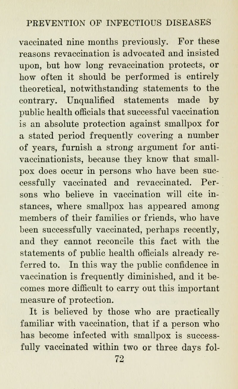 vaccinated nine months previously. For these reasons revaccination is advocated and insisted upon, but how long revaccination protects, or how often it should be performed is entirely theoretical, notwithstanding statements to the contrary. Unqualified statements made by public health officials that successful vaccination is an absolute protection against smallpox for a stated period frequently covering a number of years, furnish a strong argument for anti- vaccinationists, because they know that small- pox does occur in persons who have been suc- cessfully vaccinated and revaccinated. Per- sons who believe in vaccination will cite in- stances, where smallpox has appeared among members of their families or friends, who have been successfully vaccinated, perhaps recently, and they cannot reconcile this fact with the statements of public health officials already re- ferred to. In this way the public confidence in vaccination is frequently diminished, and it be- comes more difficult to carry out this important measure of protection. It is believed by those who are practically familiar with vaccination, that if a person who has become infected with smallpox is success- fully vaccinated within two or three days fol-
