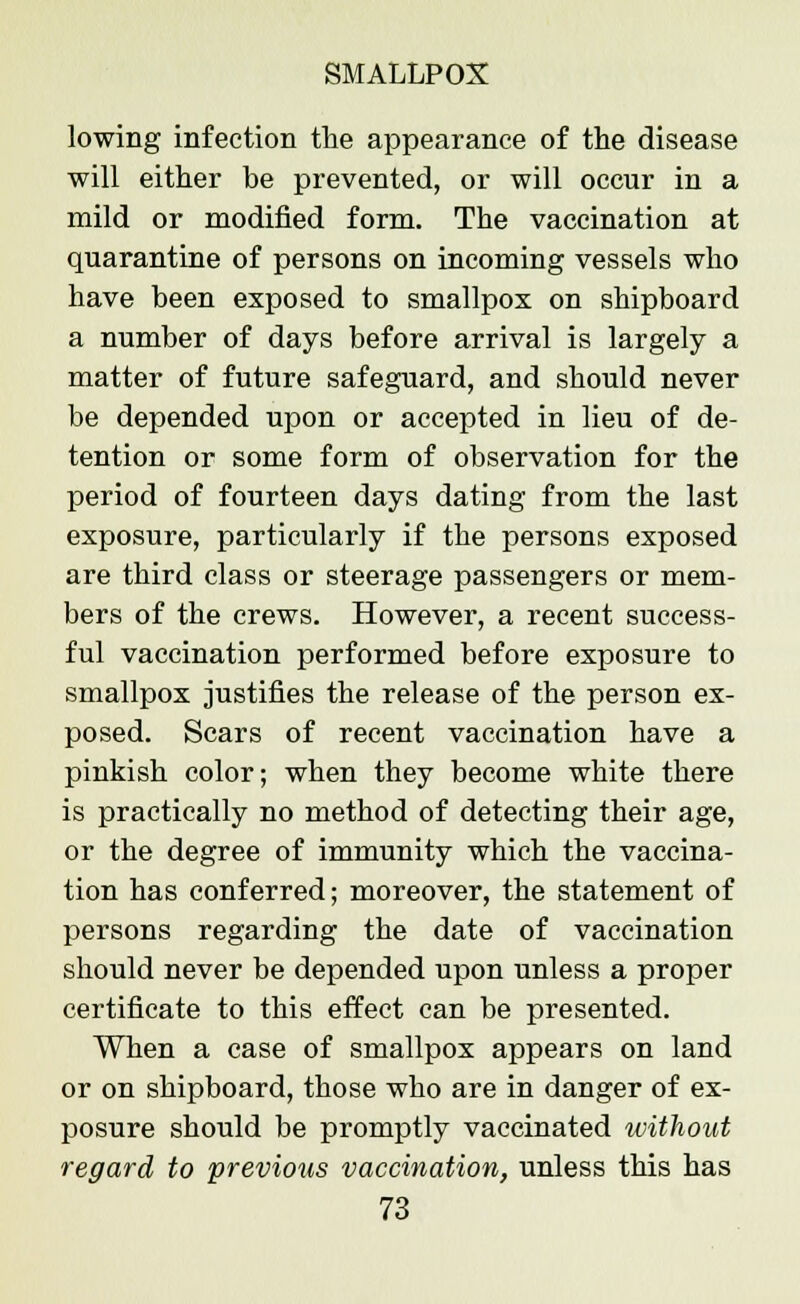 lowing infection the appearance of the disease will either be prevented, or will occur in a mild or modified form. The vaccination at quarantine of persons on incoming vessels who have been exposed to smallpox on shipboard a number of days before arrival is largely a matter of future safeguard, and should never be depended upon or accepted in lieu of de- tention or some form of observation for the period of fourteen days dating from the last exposure, particularly if the persons exposed are third class or steerage passengers or mem- bers of the crews. However, a recent success- ful vaccination performed before exposure to smallpox justifies the release of the person ex- posed. Scars of recent vaccination have a pinkish color; when they become white there is practically no method of detecting their age, or the degree of immunity which the vaccina- tion has conferred; moreover, the statement of persons regarding the date of vaccination should never be depended upon unless a proper certificate to this effect can be presented. When a case of smallpox appears on land or on shipboard, those who are in danger of ex- posure should be promptly vaccinated without regard to previous vaccination, unless this has