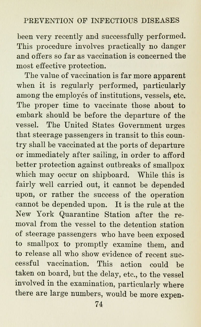 been very recently and successfully performed. This procedure involves practically no danger and offers so far as vaccination is concerned the most effective protection. The value of vaccination is far more apparent when it is regularly performed, particularly among the employes of institutions, vessels, etc. The proper time to vaccinate those about to embark should be before the departure of the vessel. The United States Government urges that steerage passengers in transit to this coun- try shall be vaccinated at the ports of departure or immediately after sailing, in order to afford better protection against outbreaks of smallpox which may occur on shipboard. While this is fairly well carried out, it cannot be depended upon, or rather the success of the operation cannot be depended upon. It is the rule at the New York Quarantine Station after the re- moval from the vessel to the detention station of steerage passengers who have been exposed to smallpox to promptly examine them, and to release all who show evidence of recent suc- cessful vaccination. This action could be taken on board, but the delay, etc., to the vessel involved in the examination, particularly where there are large numbers, would be more expen-