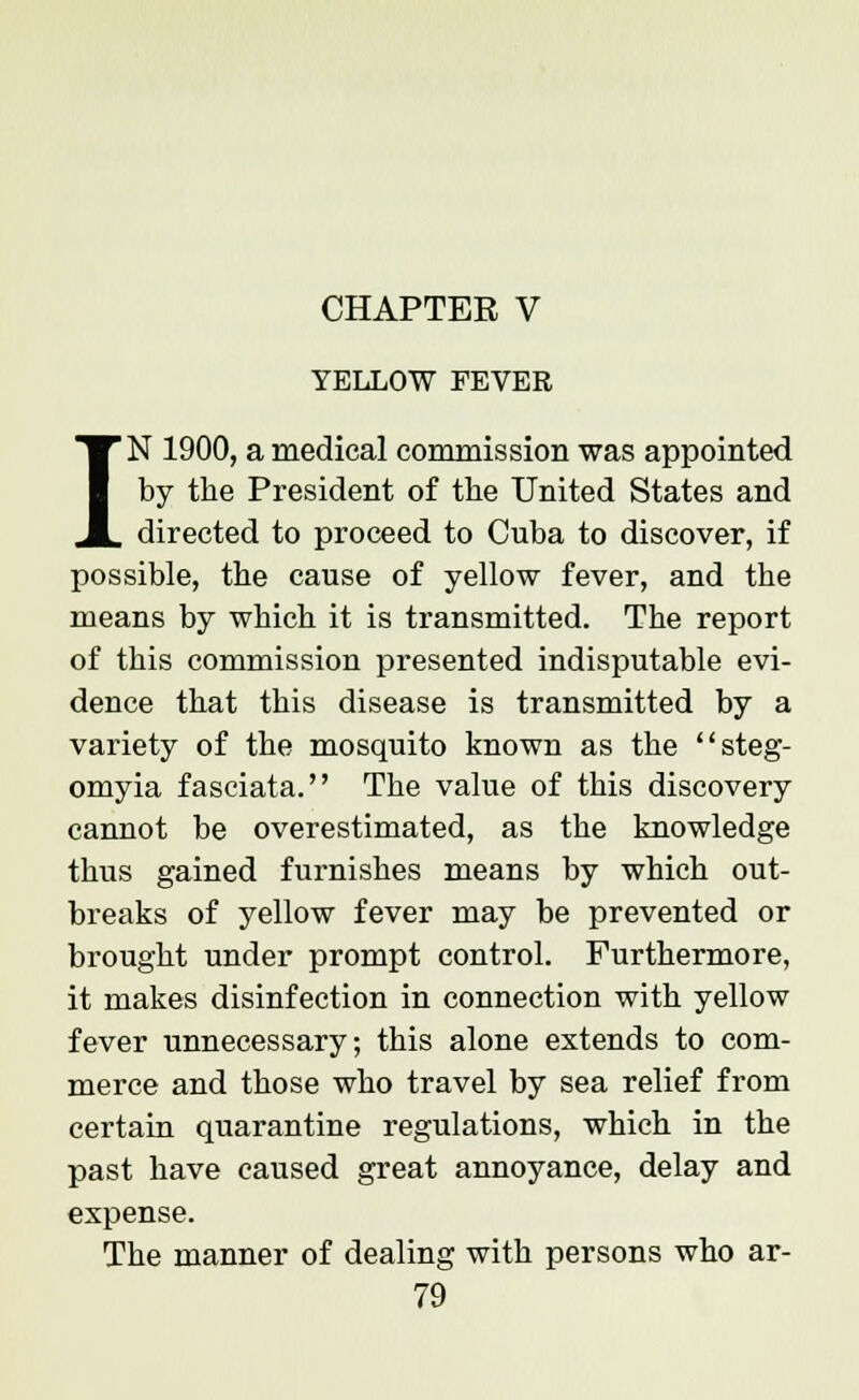 CHAPTER V YELLOW FEVER IN 1900, a medical commission was appointed by the President of the United States and directed to proceed to Cuba to discover, if possible, the cause of yellow fever, and the means by which it is transmitted. The report of this commission presented indisputable evi- dence that this disease is transmitted by a variety of the mosquito known as the steg- omyia fasciata. The value of this discovery cannot be overestimated, as the knowledge thus gained furnishes means by which out- breaks of yellow fever may be prevented or brought under prompt control. Furthermore, it makes disinfection in connection with yellow fever unnecessary; this alone extends to com- merce and those who travel by sea relief from certain quarantine regulations, which in the past have caused great annoyance, delay and expense. The manner of dealing with persons who ar-
