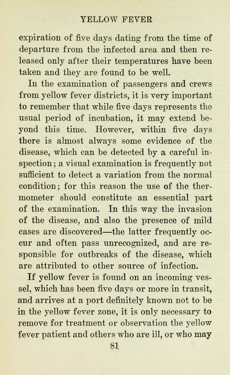 expiration of five days dating from the time of departure from the infected area and then re- leased only after their temperatures have been taken and they are found to be well. In the examination of passengers and crews from yellow fever districts, it is very important to remember that while five days represents the usual period of incubation, it may extend be- yond this time. However, within five days there is almost always some evidence of the disease, which can be detected by a careful in- spection ; a visual examination is frequently not sufficient to detect a variation from the normal condition; for this reason the use of the ther- mometer should constitute an essential part of the examination. In this way the invasion of the disease, and also the presence of mild cases are discovered—the latter frequently oc- cur and often pass unrecognized, and are re- sponsible for outbreaks of the disease, which are attributed to other source of infection. If yellow fever is found on an incoming ves- sel, which has been five days or more in transit, and arrives at a port definitely known not to be in the yellow fever zone, it is only necessary to remove for treatment or observation the yellow fever patient and others who are ill, or who may