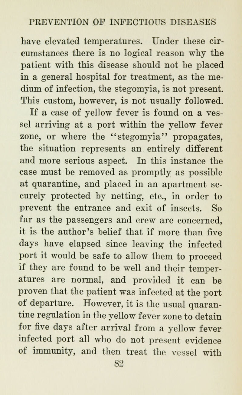 have elevated temperatures. Under these cir- cumstances there is no logical reason why the patient with this disease should not he placed in a general hospital for treatment, as the me- dium of infection, the stegomyia, is not present. This custom, however, is not usually followed. If a case of yellow fever is found on a ves- sel arriving at a port within the yellow fever zone, or where the stegomyia propagates, the situation represents an entirely different and more serious aspect. In this instance the case must be removed as promptly as possible at quarantine, and placed in an apartment se- curely protected by netting, etc., in order to prevent the entrance and exit of insects. So far as the passengers and crew are concerned, it is the author's belief that if more than five days have elapsed since leaving the infected port it would be safe to allow them to proceed if they are found to be well and their temper- atures are normal, and provided it can be proven that the patient was infected at the port of departure. However, it is the usual quaran- tine regulation in the yellow fever zone to detain for five days after arrival from a yellow fever infected port all who do not present evidence of immunity, and then treat the vessel with