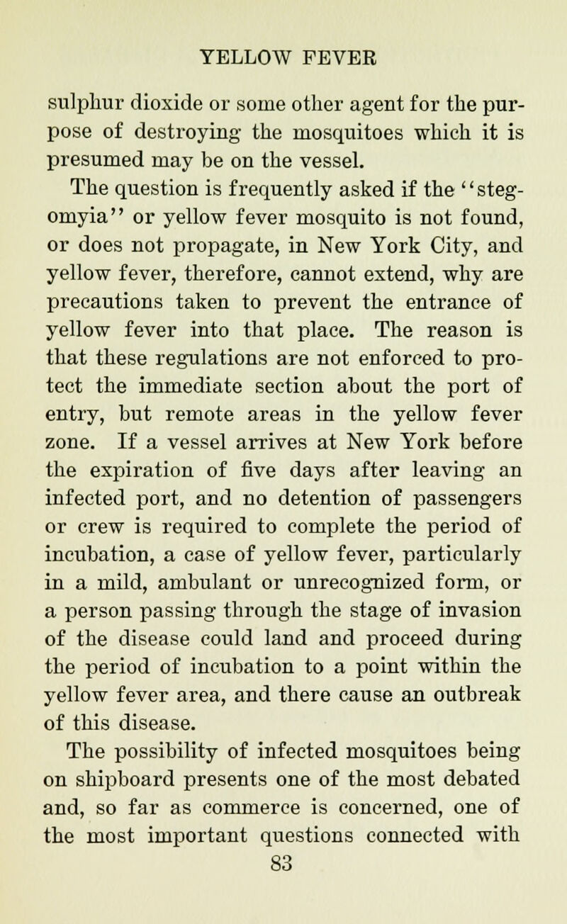 sulphur dioxide or some other agent for the pur- pose of destroying the mosquitoes which it is presumed may be on the vessel. The question is frequently asked if the steg- omyia or yellow fever mosquito is not found, or does not propagate, in New York City, and yellow fever, therefore, cannot extend, why are precautions taken to prevent the entrance of yellow fever into that place. The reason is that these regulations are not enforced to pro- tect the immediate section about the port of entry, but remote areas in the yellow fever zone. If a vessel arrives at New York before the expiration of five days after leaving an infected port, and no detention of passengers or crew is required to complete the period of incubation, a case of yellow fever, particularly in a mild, ambulant or unrecognized form, or a person passing through the stage of invasion of the disease could land and proceed during the period of incubation to a point within the yellow fever area, and there cause an outbreak of this disease. The possibility of infected mosquitoes being on shipboard presents one of the most debated and, so far as commerce is concerned, one of the most important questions connected with