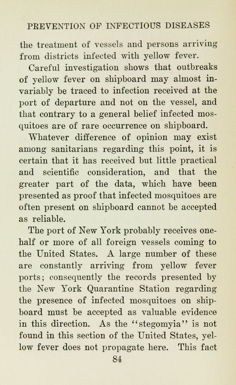 the treatment of vessels and persons arriving from districts infected with yellow fever. Careful investigation shows that outbreaks of yellow fever on shipboard may almost in- variably be traced to infection received at the port of departure and not on the vessel, and that contrary to a general belief infected mos- quitoes are of rare occurrence on shipboard. Whatever difference of opinion may exist among sanitarians regarding this point, it is certain that it has received but little practical and scientific consideration, and that the greater part of the data, which have been presented as proof that infected mosquitoes are often present on shipboard cannot be accepted as reliable. The port of New York probably receives one- half or more of all foreign vessels coming to the United States. A large number of these are constantly arriving from yellow fever ports; consequently the records presented by the New York Quarantine Station regarding the presence of infected mosquitoes on ship- board must be accepted as valuable evidence in this direction. As the stegomyia is not found in this section of the United States, yel- low fever does not propagate here. This fact