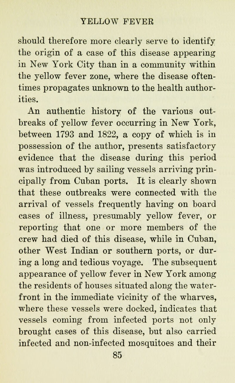 should therefore more clearly serve to identify the origin of a case of this disease appearing in New York City than in a community within the yellow fever zone, where the disease often- times propagates unknown to the health author- ities. An authentic history of the various out- breaks of yellow fever occurring in New York, between 1793 and 1822, a copy of which is in possession of the author, presents satisfactory evidence that the disease during this period was introduced by sailing vessels arriving prin- cipally from Cuban ports. It is clearly shown that these outbreaks were connected with the arrival of vessels frequently having on board cases of illness, presumably yellow fever, or reporting that one or more members of the crew had died of this disease, while in Cuban, other West Indian or southern ports, or dur- ing a long and tedious voyage. The subsequent appearance of yellow fever in New York among the residents of houses situated along the water- front in the immediate vicinity of the wharves, where these vessels were docked, indicates that vessels coming from infected ports not only brought cases of this disease, but also carried infected and non-infected mosquitoes and their