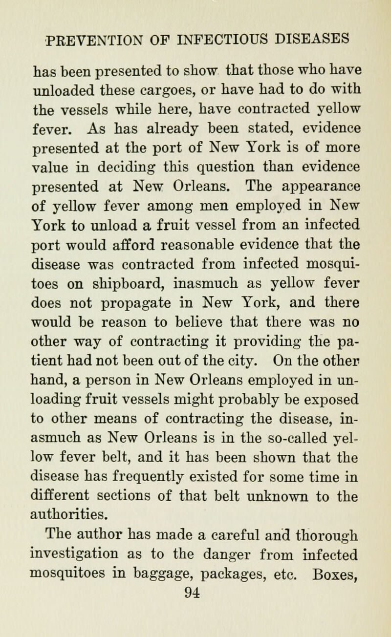 has been presented to show that those who have unloaded these cargoes, or have had to do with the vessels while here, have contracted yellow fever. As has already been stated, evidence presented at the port of New York is of more value in deciding this question than evidence presented at New Orleans. The appearance of yellow fever among men employed in New York to unload a fruit vessel from an infected port would afford reasonable evidence that the disease was contracted from infected mosqui- toes on shipboard, inasmuch as yellow fever does not propagate in New York, and there would be reason to believe that there was no other way of contracting it providing the pa- tient had not been out of the city. On the other hand, a person in New Orleans employed in un- loading fruit vessels might probably be exposed to other means of contracting the disease, in- asmuch as New Orleans is in the so-called yel- low fever belt, and it has been shown that the disease has frequently existed for some time in different sections of that belt unknown to the authorities. The author has made a careful and thorough investigation as to the danger from infected mosquitoes in baggage, packages, etc. Boxes,