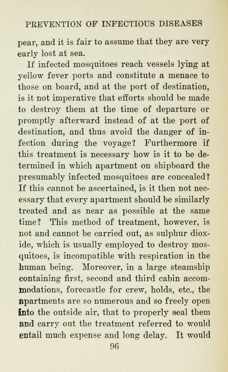 pear, and it is fair to assume that they are very- early lost at sea. If infected mosquitoes reach vessels lying at yellow fever ports and constitute a menace to those on board, and at the port of destination, is it not imperative that efforts should be made to destroy them at the time of departure or promptly afterward instead of at the port of destination, and thus avoid the danger of in- fection during the voyage? Furthermore if this treatment is necessary how is it to be de- termined in which apartment on shipboard the presumably infected mosquitoes are concealed? If this cannot be ascertained, is it then not nec- essary that every apartment should be similarly treated and as near as possible at the same time? This method of treatment, however, is not and cannot be carried out, as sulphur diox- ide, which is usually employed to destroy mos- quitoes, is incompatible with respiration in the human being. Moreover, in a large steamship containing first, second and third cabin accom- modations, forecastle for crew, holds, etc., the apartments are so numerous and so freely open into the outside air, that to properly seal them and carry out the treatment referred to would entail much expense and long delay. It would