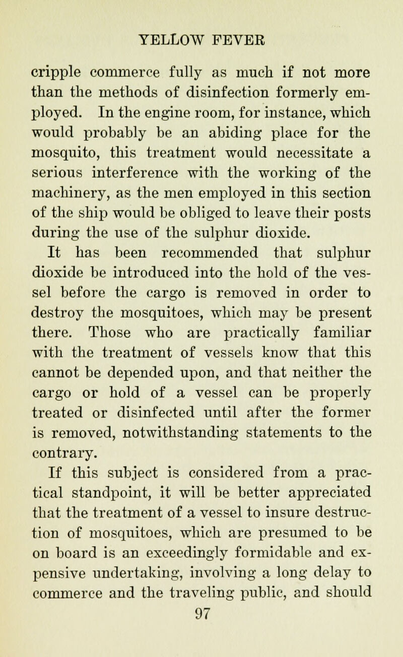 cripple commerce fully as much if not more than the methods of disinfection formerly em- ployed. In the engine room, for instance, which would probably be an abiding place for the mosquito, this treatment would necessitate a serious interference with the working of the machinery, as the men employed in this section of the ship would be obliged to leave their posts during the use of the sulphur dioxide. It has been recommended that sulphur dioxide be introduced into the hold of the ves- sel before the cargo is removed in order to destroy the mosquitoes, which may be present there. Those who are practically familiar with the treatment of vessels know that this cannot be depended upon, and that neither the cargo or hold of a vessel can be properly treated or disinfected until after the former is removed, notwithstanding statements to the contrary. If this subject is considered from a prac- tical standpoint, it will be better appreciated that the treatment of a vessel to insure destruc- tion of mosquitoes, which are presumed to be on board is an exceedingly formidable and ex- pensive undertaking, involving a long delay to commerce and the traveling public, and should