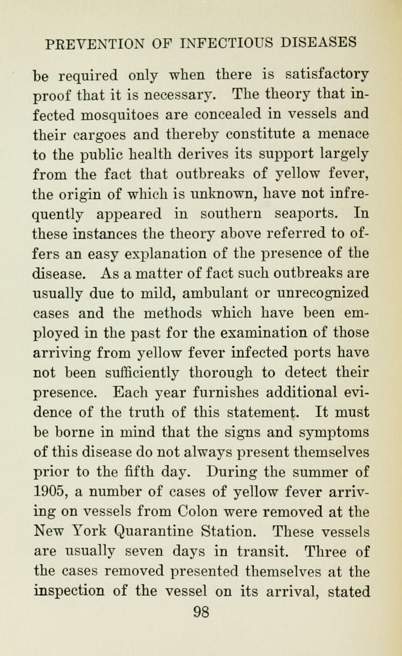 be required only when there is satisfactory- proof that it is necessary. The theory that in- fected mosquitoes are concealed in vessels and their cargoes and thereby constitute a menace to the public health derives its support largely from the fact that outbreaks of yellow fever, the origin of which is unknown, have not infre- quently appeared in southern seaports. In these instances the theory above referred to of- fers an easy explanation of the presence of the disease. As a matter of fact such outbreaks are usually due to mild, ambulant or unrecognized cases and the methods which have been em- ployed in the past for the examination of those arriving from yellow fever infected ports have not been sufficiently thorough to detect their presence. Each year furnishes additional evi- dence of the truth of this statement. It must be borne in mind that the signs and symptoms of this disease do not always present themselves prior to the fifth day. During the summer of 1905, a number of cases of yellow fever arriv- ing on vessels from Colon were removed at the New York Quarantine Station. These vessels are usually seven days in transit. Three of the cases removed presented themselves at the inspection of the vessel on its arrival, stated