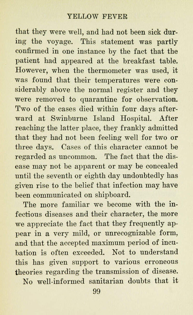 that they were well, and had not been sick dur- ing the voyage. This statement was partly confirmed in one instance by the fact that the patient had appeared at the breakfast table. However, when the thermometer was used, it was found that their temperatures were con- siderably above the normal register and they were removed to quarantine for observation. Two of the cases died within four days after- ward at Swinburne Island Hospital. After reaching the latter place, they frankly admitted that they had not been feeling well for two or three days. Cases of this character cannot be regarded as uncommon. The fact that the dis- ease may not be apparent or may be concealed until the seventh or eighth day undoubtedly has given rise to the belief that infection may have been communicated on shipboard. The more familiar we become with the in- fectious diseases and their character, the more we appreciate the fact that they frequently ap- pear in a very mild, or unrecognizable form, and that the accepted maximum period of incu- bation is often exceeded. Not to understand this has given support to various erroneous theories regarding the transmission of disease. No well-informed sanitarian doubts that it