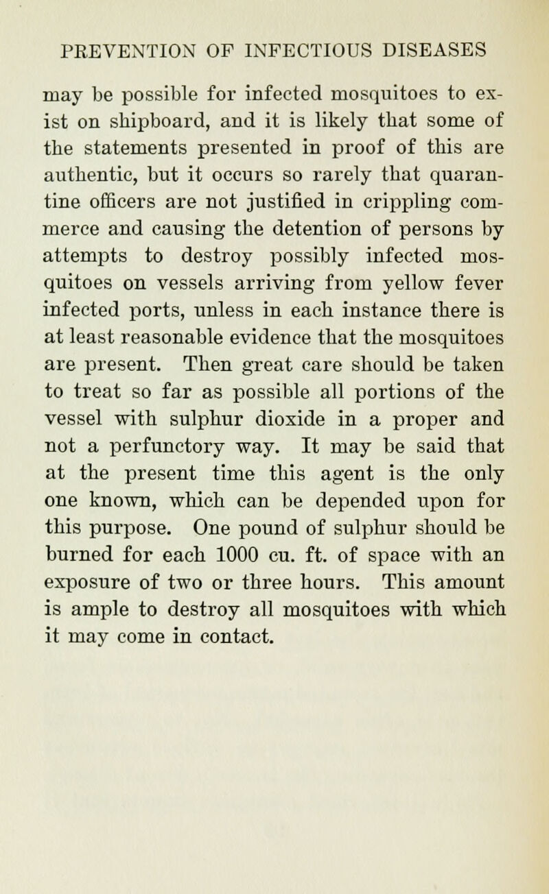 may be possible for infected mosquitoes to ex- ist on sbipboard, and it is likely tbat some of the statements presented in proof of this are authentic, but it occurs so rarely that quaran- tine officers are not justified in crippling com- merce and causing the detention of persons by attempts to destroy possibly infected mos- quitoes on vessels arriving from yellow fever infected ports, unless in each instance there is at least reasonable evidence that the mosquitoes are present. Then great care should be taken to treat so far as possible all portions of the vessel with sulphur dioxide in a proper and not a perfunctory way. It may be said that at the present time this agent is the only one known, which can be depended upon for this purpose. One pound of sulphur should be burned for each 1000 cu. ft. of space with an exposure of two or three hours. This amount is ample to destroy all mosquitoes with which it may come in contact.
