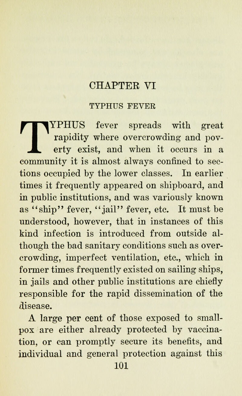 CHAPTER VI TYPHUS FEVER TYPHUS fever spreads with great rapidity where overcrowding and pov- erty exist, and when it occurs in a community it is almost always confined to sec- tions occupied by the lower classes. In earlier times it frequently appeared on shipboard, and in public institutions, and was variously known as ship fever, jail fever, etc. It must be understood, however, that in instances of this kind infection is introduced from outside al- though the bad sanitary conditions such as over- crowding, imperfect ventilation, etc., which in former times frequently existed on sailing ships, in jails and other public institutions are chiefly responsible for the rapid dissemination of the disease. A large per cent of those exposed to small- pox are either already protected by vaccina- tion, or can promptly secure its benefits, and individual and general protection against this