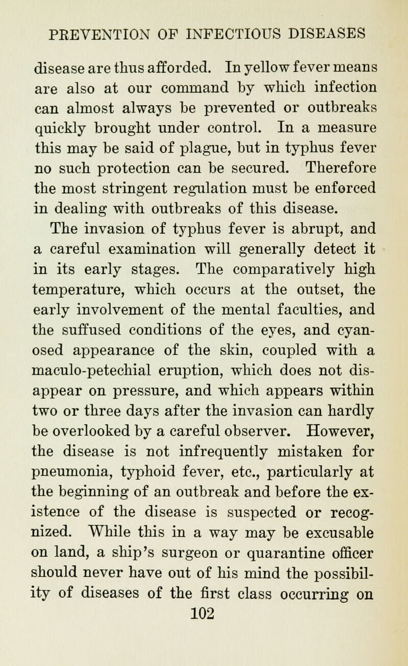 disease are thus afforded. In yellow fever means are also at our command by which infection can almost always be prevented or outbreaks quickly brought under control. In a measure this may be said of plague, but in typhus fever no such protection can be secured. Therefore the most stringent regulation must be enforced in dealing with outbreaks of this disease. The invasion of typhus fever is abrupt, and a careful examination will generally detect it in its early stages. The comparatively high temperature, which occurs at the outset, the early involvement of the mental faculties, and the suffused conditions of the eyes, and cyan- osed appearance of the skin, coupled with a maculo-petechial eruption, which does not dis- appear on pressure, and which appears within two or three days after the invasion can hardly be overlooked by a careful observer. However, the disease is not infrequently mistaken for pneumonia, typhoid fever, etc., particularly at the beginning of an outbreak and before the ex- istence of the disease is suspected or recog- nized. While this in a way may be excusable on land, a ship's surgeon or quarantine officer should never have out of his mind the possibil- ity of diseases of the first class occurring on