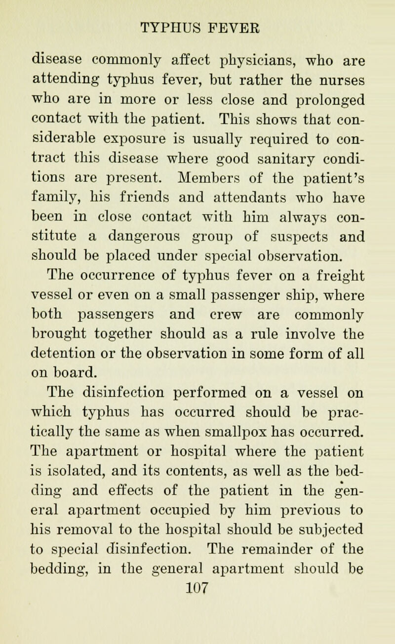 disease commonly affect physicians, who are attending typhus fever, but rather the nurses who are in more or less close and prolonged contact with the patient. This shows that con- siderable exposure is usually required to con- tract this disease where good sanitary condi- tions are present. Members of the patient's family, his friends and attendants who have been in close contact with him always con- stitute a dangerous group of suspects and should be placed under special observation. The occurrence of typhus fever on a freight vessel or even on a small passenger ship, where both passengers and crew are commonly brought together should as a rule involve the detention or the observation in some form of all on board. The disinfection performed on a vessel on which typhus has occurred should be prac- tically the same as when smallpox has occurred. The apartment or hospital where the patient is isolated, and its contents, as well as the bed- ding and effects of the patient in the gen- eral apartment occupied by him previous to his removal to the hospital should be subjected to special disinfection. The remainder of the bedding, in the general apartment should be