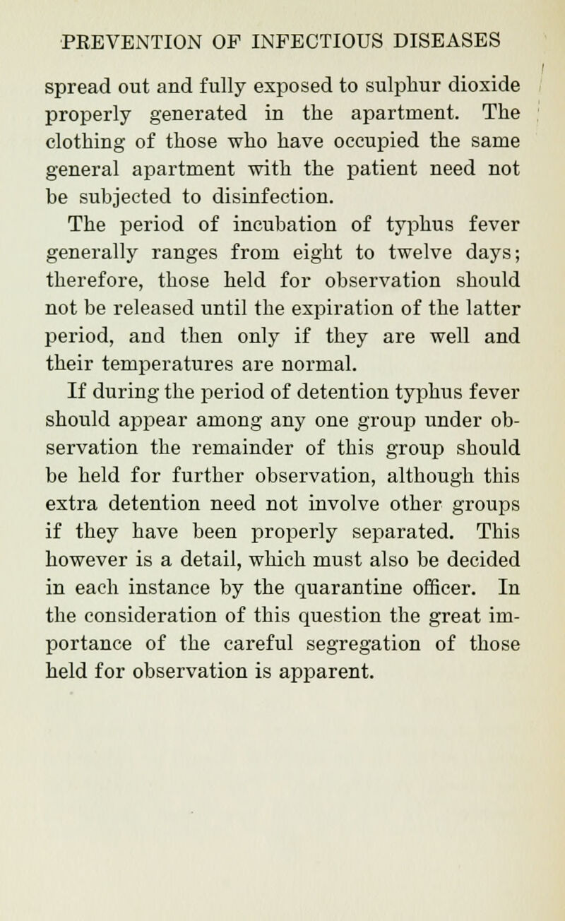 spread out and fully exposed to sulphur dioxide properly generated in the apartment. The clothing of those who have occupied the same general apartment with the patient need not be subjected to disinfection. The period of incubation of typhus fever generally ranges from eight to twelve days; therefore, those held for observation should not be released until the expiration of the latter period, and then only if they are well and their temperatures are normal. If during the period of detention typhus fever should appear among any one group under ob- servation the remainder of this group should be held for further observation, although this extra detention need not involve other groups if they have been properly separated. This however is a detail, which must also be decided in each instance by the quarantine officer. In the consideration of this question the great im- portance of the careful segregation of those held for observation is apparent.
