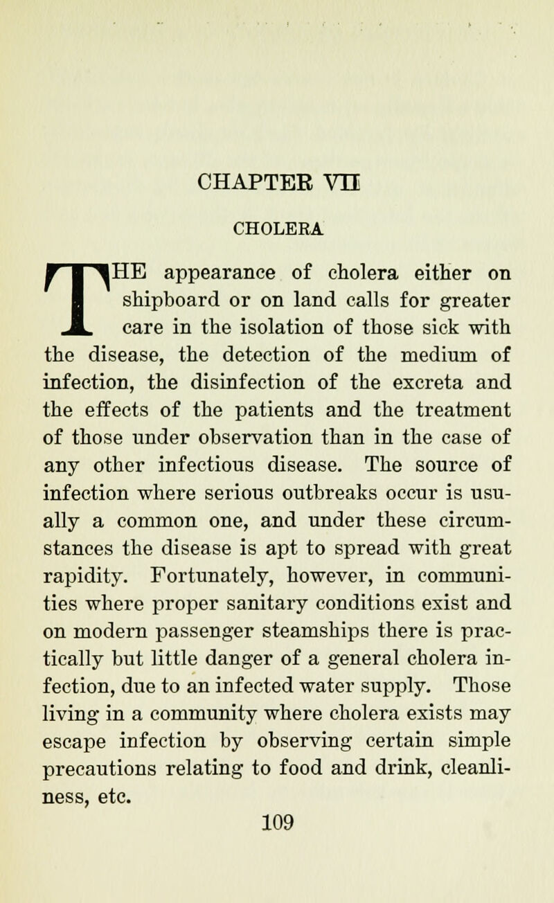 CHAPTER VH CHOLERA THE appearance of cholera either on shipboard or on land calls for greater care in the isolation of those sick -with the disease, the detection of the medium of infection, the disinfection of the excreta and the effects of the patients and the treatment of those tinder observation than in the case of any other infectious disease. The source of infection where serious outbreaks occur is usu- ally a common one, and under these circum- stances the disease is apt to spread with great rapidity. Fortunately, however, in communi- ties where proper sanitary conditions exist and on modern passenger steamships there is prac- tically but little danger of a general cholera in- fection, due to an infected water supply. Those living in a community where cholera exists may escape infection by observing certain simple precautions relating to food and drink, cleanli- ness, etc.