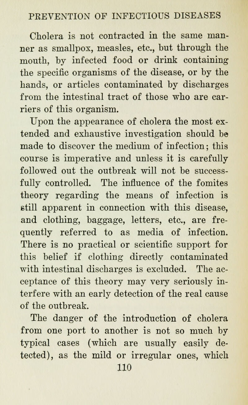 Cholera is not contracted in the same man- ner as smallpox, measles, etc., but through the mouth, by infected food or drink containing the specific organisms of the disease, or by the hands, or articles contaminated by discharges from the intestinal tract of those who are car- riers of this organism. Upon the appearance of cholera the most ex- tended and exhaustive investigation should be made to discover the medium of infection; this course is imperative and unless it is carefully followed out the outbreak will not be success- fully controlled. The influence of the fomites theory regarding the means of infection is still apparent in connection with this disease, and clothing, baggage, letters, etc., are fre- quently referred to as media of infection. There is no practical or scientific support for this belief if clothing directly contaminated with intestinal discharges is excluded. The ac- ceptance of this theory may very seriously in- terfere with an early detection of the real cause of the outbreak. The danger of the introduction of cholera from one port to another is not so much by typical cases (which are usually easily de- tected), as the mild or irregular ones, which