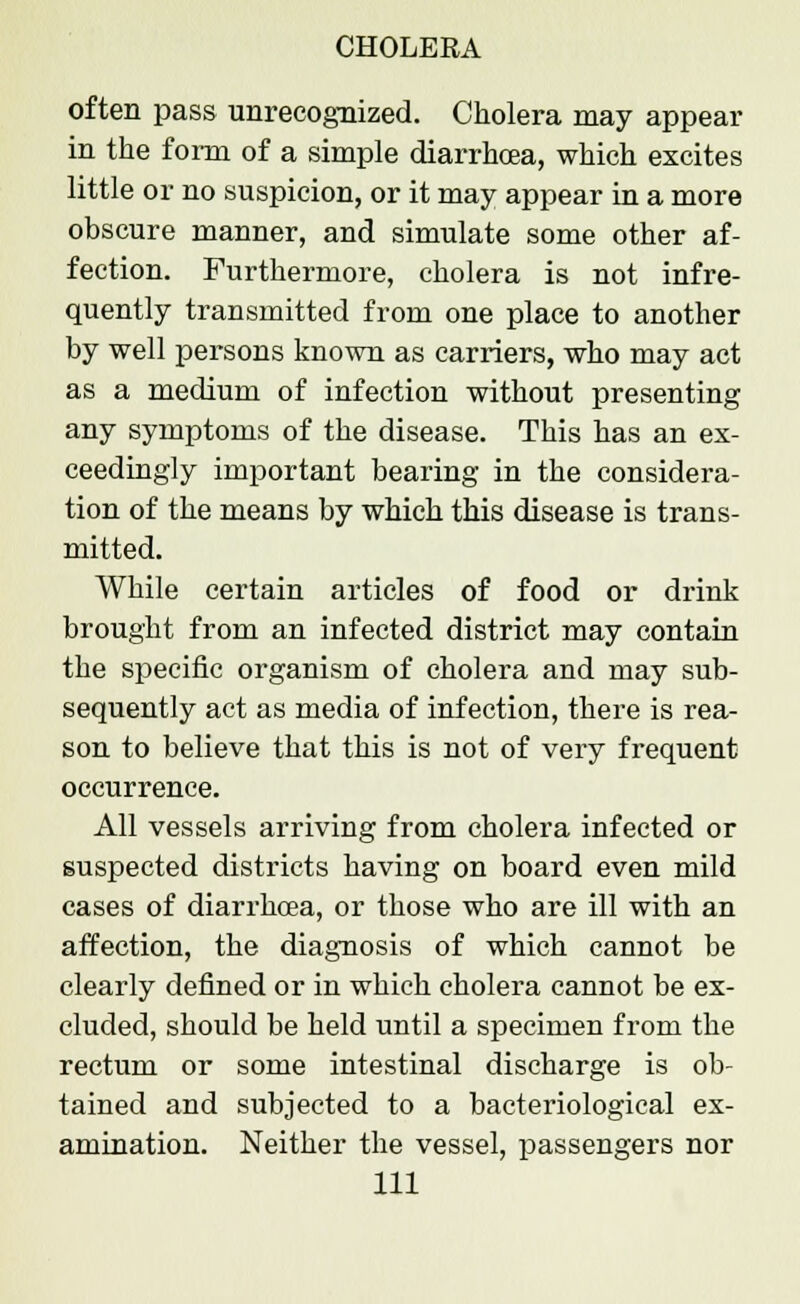 often pass unrecognized. Cholera may appear in the forra of a simple diarrhoea, which excites little or no suspicion, or it may appear in a more obscure manner, and simulate some other af- fection. Furthermore, cholera is not infre- quently transmitted from one place to another by well persons known as carriers, who may act as a medium of infection without presenting any symptoms of the disease. This has an ex- ceedingly important bearing in the considera- tion of the means by which this disease is trans- mitted. While certain articles of food or drink brought from an infected district may contain the specific organism of cholera and may sub- sequently act as media of infection, there is rea- son to believe that this is not of very frequent occurrence. All vessels arriving from cholera infected or suspected districts having on board even mild cases of diarrhoea, or those who are ill with an affection, the diagnosis of which cannot be clearly defined or in which cholera cannot be ex- cluded, should be held until a specimen from the rectum or some intestinal discharge is ob- tained and subjected to a bacteriological ex- amination. Neither the vessel, passengers nor