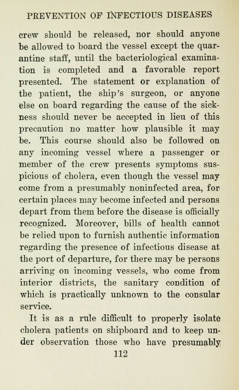 crew should be released, nor should anyone be allowed to board the vessel except the quar- antine staff, until the bacteriological examina- tion is completed and a favorable report presented. The statement or explanation of the patient, the ship's surgeon, or anyone else on board regarding the cause of the sick- ness should never be accepted in lieu of this precaution no matter how plausible it may be. This course should also be followed on any incoming vessel where a passenger or member of the crew presents symptoms sus- picious of cholera, even though the vessel may come from a presumably noninfected area, for certain places may become infected and persons depart from them before the disease is officially recognized. Moreover, bills of health cannot be relied upon to furnish authentic information regarding the presence of infectious disease at the port of departure, for there may be persons arriving on incoming vessels, who come from interior districts, the sanitary condition of which is practically unknown to the consular service. It is as a rule difficult to properly isolate cholera patients on shipboard and to keep un- der observation those who have presumably
