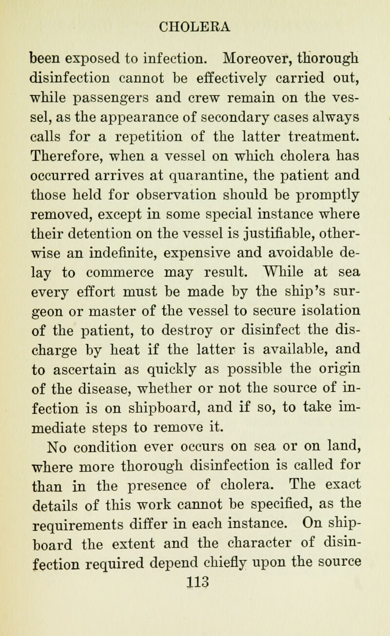 been exposed to infection. Moreover, thorough disinfection cannot be effectively carried out, while passengers and crew remain on the ves- sel, as the appearance of secondary cases always calls for a repetition of the latter treatment. Therefore, when a vessel on which cholera has occurred arrives at quarantine, the patient and those held for observation should be promptly removed, except in some special instance where their detention on the vessel is justifiable, other- wise an indefinite, expensive and avoidable de- lay to commerce may result. While at sea every effort must be made by the ship's sur- geon or master of the vessel to secure isolation of the patient, to destroy or disinfect the dis- charge by heat if the latter is available, and to ascertain as quickly as possible the origin of the disease, whether or not the source of in- fection is on shipboard, and if so, to take im- mediate steps to remove it. No condition ever occurs on sea or on land, where more thorough disinfection is called for than in the presence of cholera. The exact details of this work cannot be specified, as the requirements differ in each instance. On ship- board the extent and the character of disin- fection required depend chiefly upon the source