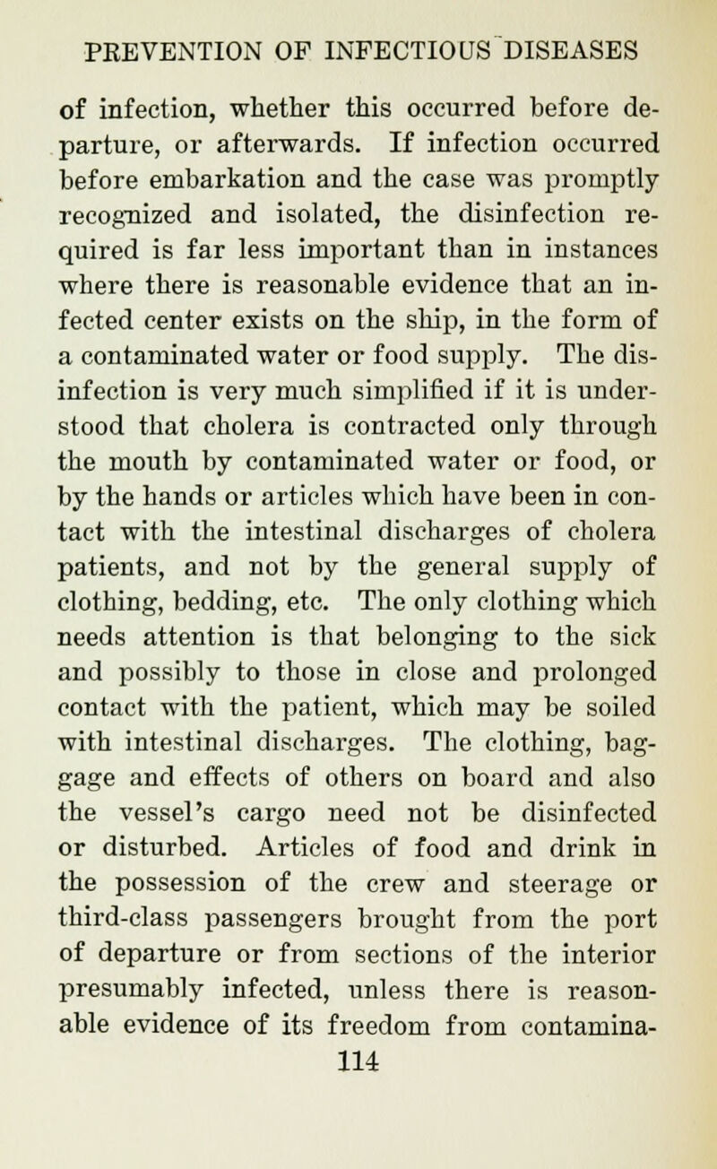 of infection, whether this occurred before de- parture, or afterwards. If infection occurred before embarkation and the case was promptly recognized and isolated, the disinfection re- quired is far less important than in instances where there is reasonable evidence that an in- fected center exists on the ship, in the form of a contaminated water or food supply. The dis- infection is very much simplified if it is under- stood that cholera is contracted only through the mouth by contaminated water or food, or by the hands or articles which have been in con- tact with the intestinal discharges of cholera patients, and not by the general supply of clothing, bedding, etc. The only clothing which needs attention is that belonging to the sick and possibly to those in close and prolonged contact with the patient, which may be soiled with intestinal discharges. The clothing, bag- gage and effects of others on board and also the vessel's cargo need not be disinfected or disturbed. Articles of food and drink in the possession of the crew and steerage or third-class passengers brought from the port of departure or from sections of the interior presumably infected, unless there is reason- able evidence of its freedom from contamina-