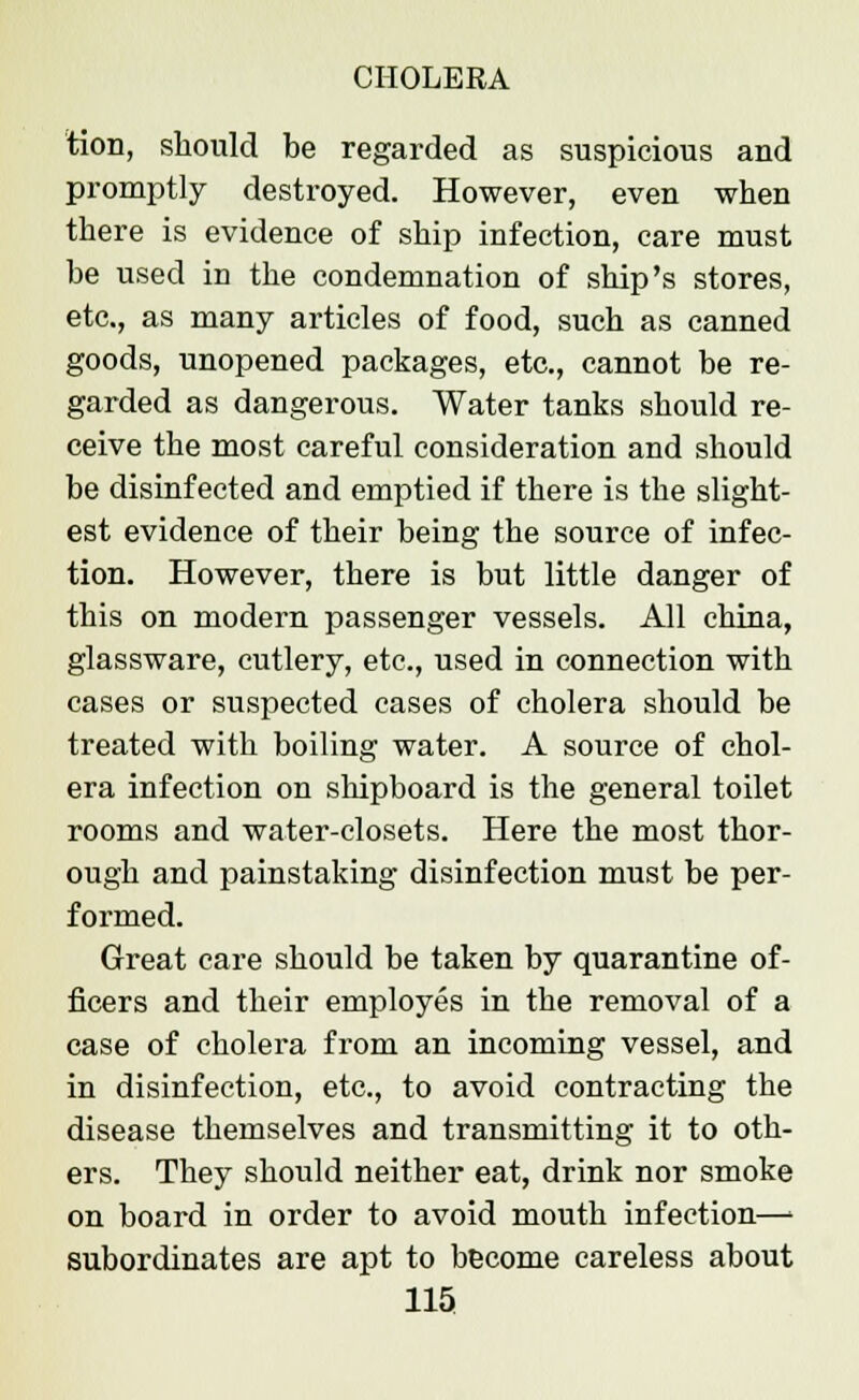tion, should be regarded as suspicious and promptly destroyed. However, even when there is evidence of ship infection, care must be used in the condemnation of ship's stores, etc., as many articles of food, such as canned goods, unopened packages, etc., cannot be re- garded as dangerous. Water tanks should re- ceive the most careful consideration and should be disinfected and emptied if there is the slight- est evidence of their being the source of infec- tion. However, there is but little danger of this on modern passenger vessels. All china, glassware, cutlery, etc., used in connection with cases or suspected cases of cholera should be treated with boiling water. A source of chol- era infection on shipboard is the general toilet rooms and water-closets. Here the most thor- ough and painstaking disinfection must be per- formed. Great care should be taken by quarantine of- ficers and their employes in the removal of a case of cholera from an incoming vessel, and in disinfection, etc., to avoid contracting the disease themselves and transmitting it to oth- ers. They should neither eat, drink nor smoke on board in order to avoid mouth infection—■ subordinates are apt to become careless about