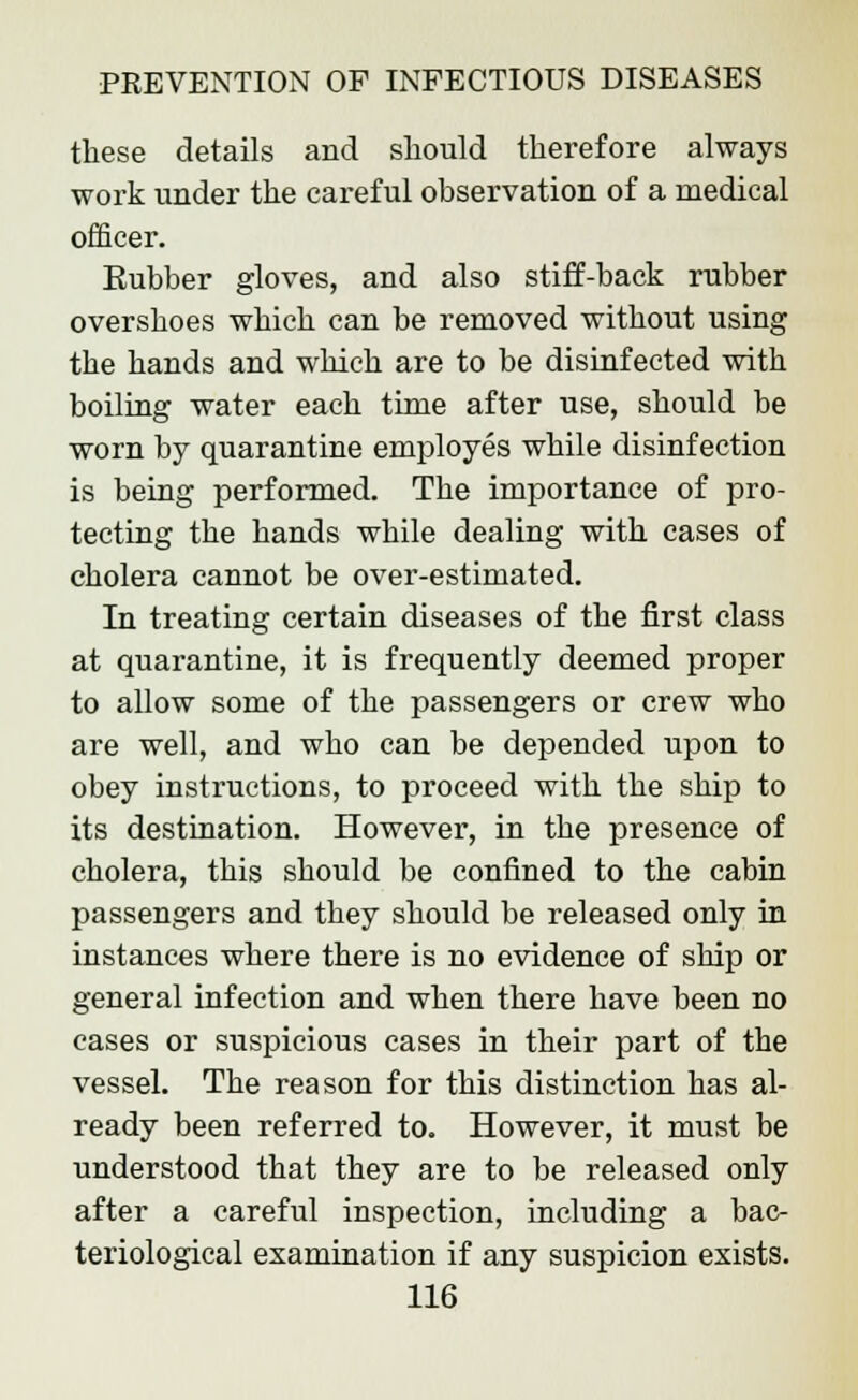 these details and should therefore always work under the careful observation of a medical officer. Eubber gloves, and also stiff-back rubber overshoes which can be removed without using the hands and which are to be disinfected with boiling water each time after use, should be worn by quarantine employes while disinfection is being performed. The importance of pro- tecting the hands while dealing with cases of cholera cannot be over-estimated. In treating certain diseases of the first class at quarantine, it is frequently deemed proper to allow some of the passengers or crew who are well, and who can be depended upon to obey instructions, to proceed with the ship to its destination. However, in the presence of cholera, this should be confined to the cabin passengers and they should be released only in instances where there is no evidence of ship or general infection and when there have been no cases or suspicious cases in their part of the vessel. The reason for this distinction has al- ready been referred to. However, it must be understood that they are to be released only after a careful inspection, including a bac- teriological examination if any suspicion exists.