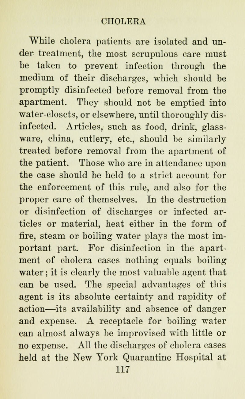 While cholera patients are isolated and un- der treatment, the most scrupulous care must be taken to prevent infection through the medium of their discharges, which should be promptly disinfected before removal from the apartment. They should not be emptied into water-closets, or elsewhere, until thoroughly dis- infected. Articles, such as food, drink, glass- ware, china, cutlery, etc., should be similarly treated before removal from the apartment of the patient. Those who are in attendance upon the case should be held to a strict account for the enforcement of this rule, and also for the proper care of themselves. In the destruction or disinfection of discharges or infected ar- ticles or material, heat either in the form of fire, steam or boiling water plays the most im- portant part. For disinfection in the apart- ment of cholera cases nothing equals boiling water; it is clearly the most valuable agent that can be used. The special advantages of this agent is its absolute certainty and rapidity of action—its availability and absence of danger and expense. A receptacle for boiling water can almost always be improvised with little or no expense. All the discharges of cholera cases held at the New York Quarantine Hospital at