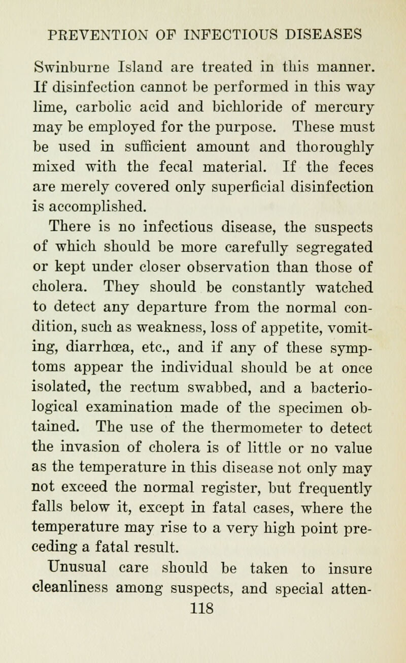 Swinburne Island are treated in this manner. If disinfection cannot be performed in this way lime, carbolic acid and bichloride of mercury may be employed for the purpose. These must be used in sufficient amount and thoroughly mixed with the fecal material. If the feces are merely covered only superficial disinfection is accomplished. There is no infectious disease, the suspects of which should be more carefully segregated or kept under closer observation than those of cholera. They should be constantly watched to detect any departure from the normal con- dition, such as weakness, loss of appetite, vomit- ing, diarrhoea, etc., and if any of these symp- toms appear the individual should be at once isolated, the rectum swabbed, and a bacterio- logical examination made of the specimen ob- tained. The use of the thermometer to detect the invasion of cholera is of little or no value as the temperature in this disease not only may not exceed the normal register, but frequently falls below it, except in fatal cases, where the temperature may rise to a very high point pre- ceding a fatal result. Unusual care should be taken to insure cleanliness among suspects, and special atten-