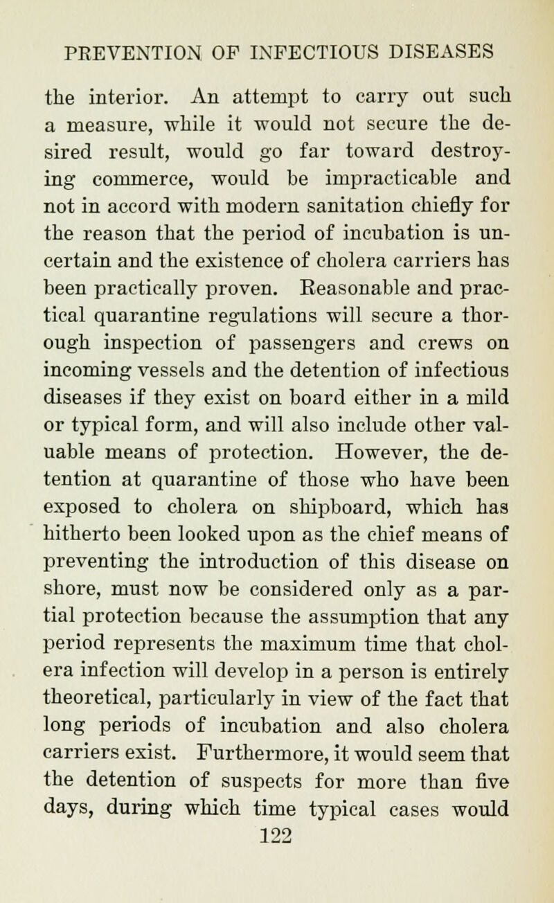the interior. An attempt to carry out such a measure, while it would not secure the de- sired result, would go far toward destroy- ing commerce, would be impracticable and not in accord with modern sanitation chiefly for the reason that the period of incubation is un- certain and the existence of cholera carriers has been practically proven. Eeasonable and prac- tical quarantine regulations will secure a thor- ough inspection of passengers and crews on incoming vessels and the detention of infectious diseases if they exist on board either in a mild or typical form, and will also include other val- uable means of protection. However, the de- tention at quarantine of those who have been exposed to cholera on shipboard, which has hitherto been looked upon as the chief means of preventing the introduction of this disease on shore, must now be considered only as a par- tial protection because the assumption that any period represents the maximum time that chol- era infection will develop in a person is entirely theoretical, particularly in view of the fact that long periods of incubation and also cholera carriers exist. Furthermore, it would seem that the detention of suspects for more than five days, during which time typical cases would