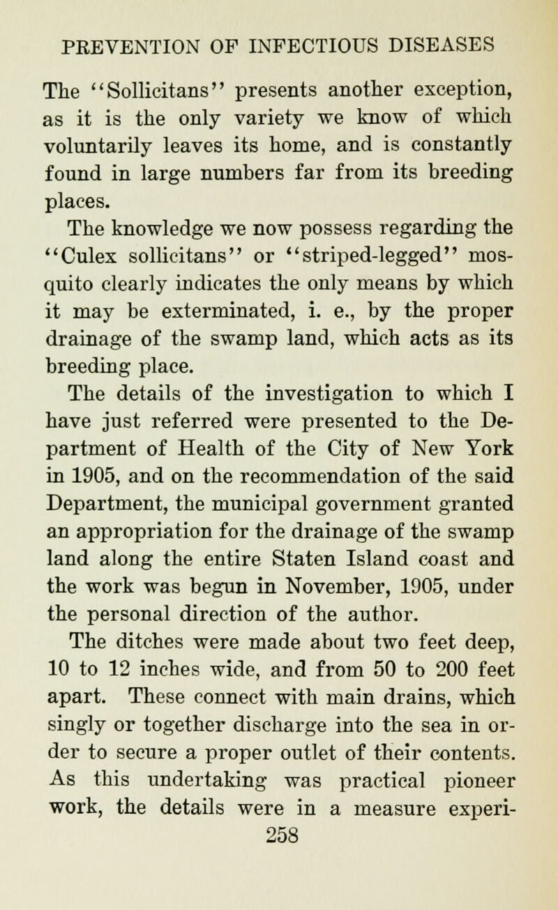 The  Sollicitans presents another exception, as it is the only variety we know of which voluntarily leaves its home, and is constantly found in large numbers far from its breeding places. The knowledge we now possess regarding the Culex sollicitans or striped-legged mos- quito clearly indicates the only means by which it may be exterminated, i. e., by the proper drainage of the swamp land, which acts as its breeding place. The details of the investigation to which I have just referred were presented to the De- partment of Health of the City of New York in 1905, and on the recommendation of the said Department, the municipal government granted an appropriation for the drainage of the swamp land along the entire Staten Island coast and the work was begun in November, 1905, under the personal direction of the author. The ditches were made about two feet deep, 10 to 12 inches wide, and from 50 to 200 feet apart. These connect with main drains, which singly or together discharge into the sea in or- der to secure a proper outlet of their contents. As this undertaking was practical pioneer work, the details were in a measure experi-