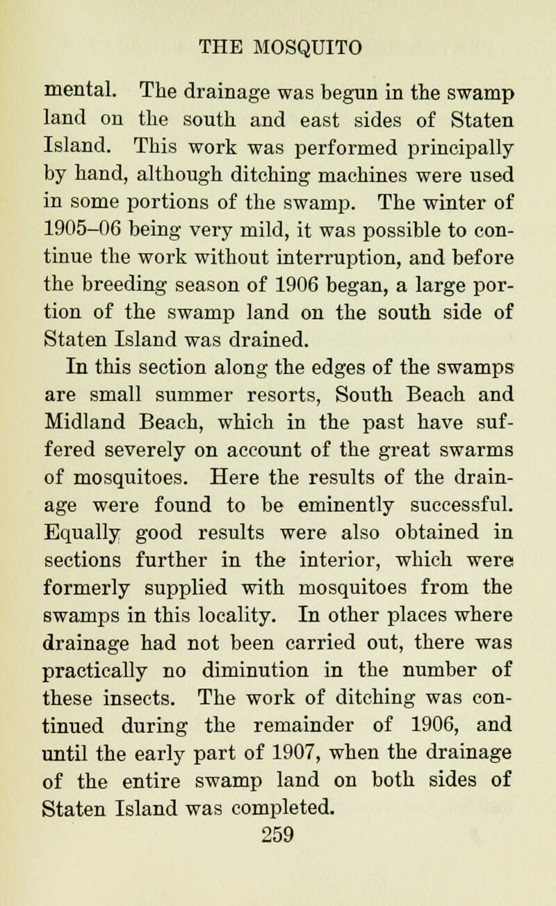 mental. The drainage was begun in the swamp land on the south and east sides of Staten Island. This work was performed principally by hand, although ditching machines were used in some portions of the swamp. The winter of 1905-06 being very mild, it was possible to con- tinue the work without interruption, and before the breeding season of 1906 began, a large por- tion of the swamp land on the south side of Staten Island was drained. In this section along the edges of the swamps are small summer resorts, South Beach and Midland Beach, which in the past have suf- fered severely on account of the great swarms of mosquitoes. Here the results of the drain- age were found to be eminently successful. Equally good results were also obtained in sections further in the interior, which were formerly supplied with mosquitoes from the swamps in this locality. In other places where drainage had not been carried out, there was practically no diminution in the number of these insects. The work of ditching was con- tinued during the remainder of 1906, and until the early part of 1907, when the drainage of the entire swamp land on both sides of Staten Island was completed.