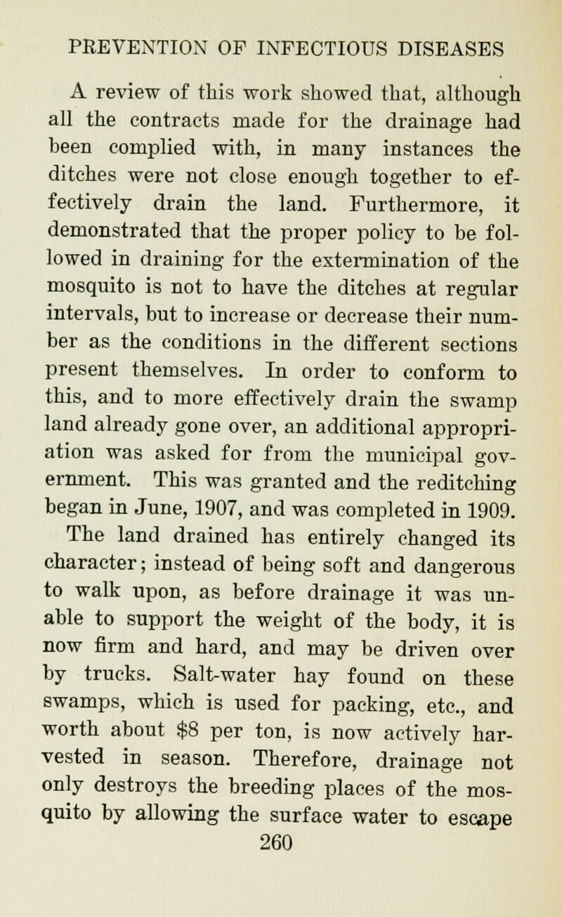 A review of this work showed that, although all the contracts made for the drainage had been complied with, in many instances the ditches were not close enough together to ef- fectively drain the land. Furthermore, it demonstrated that the proper policy to be fol- lowed in draining for the extermination of the mosquito is not to have the ditches at regular intervals, but to increase or decrease their num- ber as the conditions in the different sections present themselves. In order to conform to this, and to more effectively drain the swamp land already gone over, an additional appropri- ation was asked for from the municipal gov- ernment. This was granted and the reditching began in June, 1907, and was completed in 1909. The land drained has entirely changed its character; instead of being soft and dangerous to walk upon, as before drainage it was un- able to support the weight of the body, it is now firm and hard, and may be driven over by trucks. Salt-water hay found on these swamps, which is used for packing, etc., and worth about $8 per ton, is now actively har- vested in season. Therefore, drainage not only destroys the breeding places of the mos- quito by allowing the surface water to escape