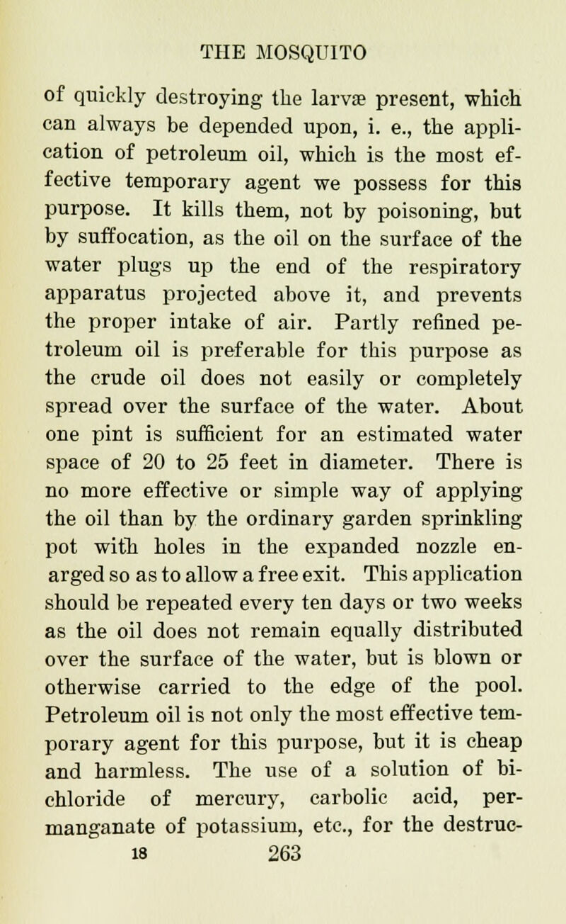 of quickly destroying the larvae present, which can always be depended upon, i. e., the appli- cation of petroleum oil, which is the most ef- fective temporary agent we possess for this purpose. It kills them, not by poisoning, but by suffocation, as the oil on the surface of the water plugs up the end of the respiratory apparatus projected above it, and prevents the proper intake of air. Partly refined pe- troleum oil is preferable for this purpose as the crude oil does not easily or completely spread over the surface of the water. About one pint is sufficient for an estimated water space of 20 to 25 feet in diameter. There is no more effective or simple way of applying the oil than by the ordinary garden sprinkling pot with holes in the expanded nozzle en- arged so as to allow a free exit. This application should be repeated every ten days or two weeks as the oil does not remain equally distributed over the surface of the water, but is blown or otherwise carried to the edge of the pool. Petroleum oil is not only the most effective tem- porary agent for this purpose, but it is cheap and harmless. The use of a solution of bi- chloride of mercury, carbolic acid, per- manganate of potassium, etc., for the destruc-