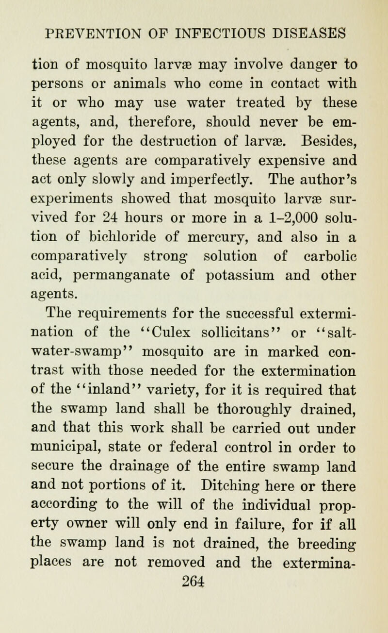 tion of mosquito larvae may involve danger to persons or animals who come in contact with it or who may use water treated by these agents, and, therefore, should never be em- ployed for the destruction of larvae. Besides, these agents are comparatively expensive and act only slowly and imperfectly. The author's experiments showed that mosquito larvae sur- vived for 24 hours or more in a 1-2,000 solu- tion of bichloride of mercury, and also in a comparatively strong solution of carbolic acid, permanganate of potassium and other agents. The requirements for the successful extermi- nation of the Culex sollicitans or salt- water-swamp mosquito are in marked con- trast with those needed for the extermination of the inland variety, for it is required that the swamp land shall be thoroughly drained, and that this work shall be carried out under municipal, state or federal control in order to secure the drainage of the entire swamp land and not portions of it. Ditching here or there according to the will of the individual prop- erty owner will only end in failure, for if all the swamp land is not drained, the breeding places are not removed and the extermina-