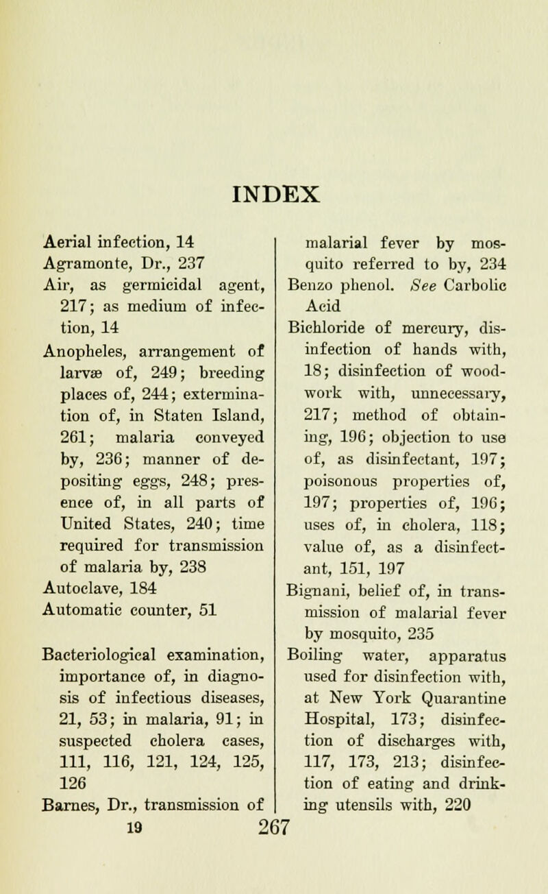 INDEX Aerial infection, 14 Agramonte, Dr., 237 Air, as germicidal agent, 217; as medium of infec- tion, 14 Anopheles, arrangement of larvae of, 249; breeding places of, 244; extermina- tion of, in Staten Island, 261; malaria conveyed by, 236; manner of de- positing eggs, 248; pres- ence of, in all parts of United States, 240; time required for transmission of malaria by, 238 Autoclave, 184 Automatic counter, 51 Bacteriological examination, importance of, in diagno- sis of infectious diseases, 21, 53; in malaria, 91; in suspected cholera cases, 111, 116, 121, 124, 125, 126 Barnes, Dr., transmission of malarial fever by mos- quito referred to by, 234 Benzo phenol. See Carbolic Acid Bichloride of mercury, dis- infection of hands with, 18; disinfection of wood- work with, unnecessary, 217; method of obtain- ing, 196; objection to use of, as disinfectant, 197; poisonous properties of, 197; properties of, 196; uses of, in cholera, 118; value of, as a disinfect- ant, 151, 197 Bignani, belief of, in trans- mission of malarial fever by mosquito, 235 Boiling water, apparatus used for disinfection with, at New York Quarantine Hospital, 173; disinfec- tion of discharges with, 117, 173, 213; disinfec- tion of eating and drink- ing utensils with, 220