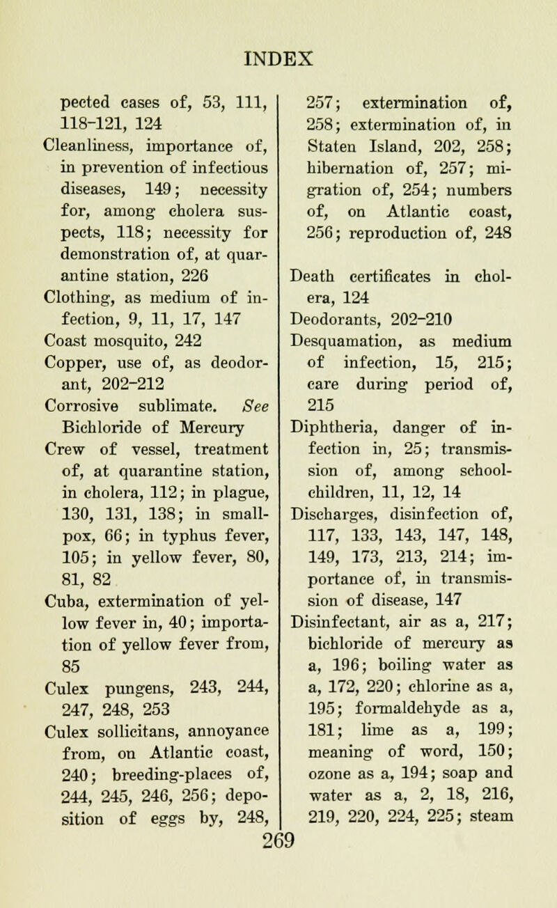 peeted cases of, 53, 111, 118-121, 124 Cleanliness, importance of, in prevention of infectious diseases, 149; necessity for, among cholera sus- pects, 118; necessity for demonstration of, at quar- antine station, 226 Clothing, as medium of in- fection, 9, 11, 17, 147 Coast mosquito, 242 Copper, use of, as deodor- ant, 202-212 Corrosive sublimate. See Bichloride of Mercury Crew of vessel, treatment of, at quarantine station, in cholera, 112; in plague, 130, 131, 138; in small- pox, 66; in typhus fever, 105; in yellow fever, 80, 81, 82 Cuba, extermination of yel- low fever in, 40; importa- tion of yellow fever from, 85 Culex pungens, 243, 244, 247, 248, 253 Culex sollicitans, annoyance from, on Atlantic coast, 240; breeding-places of, 244, 245, 246, 256; depo- sition of eggs by, 248, 257; extermination of, 258; extermination of, in Staten Island, 202, 258; hibernation of, 257; mi- gration of, 254; numbers of, on Atlantic coast, 256; reproduction of, 248 Death certificates in chol- era, 124 Deodorants, 202-210 Desquamation, as medium of infection, 15, 215; care during period of, 215 Diphtheria, danger of in- fection in, 25; transmis- sion of, among school- children, 11, 12, 14 Discharges, disinfection of, 117, 133, 143, 147, 148, 149, 173, 213, 214; im- portance of, in transmis- sion of disease, 147 Disinfectant, air as a, 217; bichloride of mercury as a, 196; boiling water as a, 172, 220; chlorine as a, 195; formaldehyde as a, 181; lime as a, 199; meaning of word, 150; ozone as a, 194; soap and water as a, 2, 18, 216, 219, 220, 224, 225; steam
