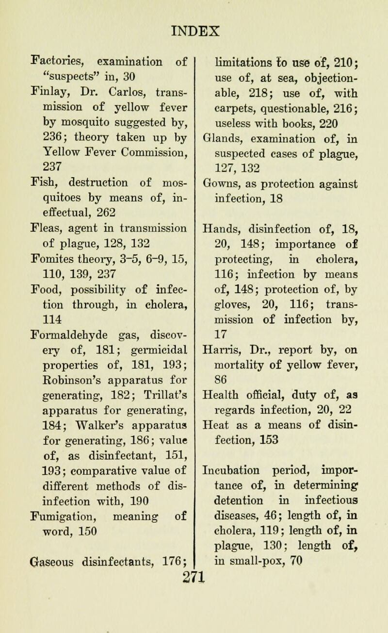 Factories, examination of suspects in, 30 Finlay, Dr. Carlos, trans- mission of yellow fever by mosquito suggested by, 236; theory taken up by Yellow Fever Commission, 237 Fish, destruction of mos- quitoes by means of, in- effectual, 262 Fleas, agent in transmission of plague, 128, 132 Fomites theory, 3-5, 6~9, 15, 110, 139, 237 Food, possibility of infec- tion through, in cholera, 114 Formaldehyde gas, discov- ery of, 181; gennicidal properties of, 181, 193; Robinson's apparatus for generating, 182; Trillat's apparatus for generating, 184; Walker's apparatus for generating, 186; value of, as disinfectant, 151, 193; comparative value of different methods of dis- infection with, 190 Fumigation, meaning of word, 150 Gaseous disinfectants, 176; limitations to use of, 210; use of, at sea, objection- able, 218; use of, with carpets, questionable, 216; useless with books, 220 Glands, examination of, in suspected cases of plague, 127, 132 Gowns, as protection against infection, 18 Hands, disinfection of, 18, 20, 148; importance of protecting, in cholera, 116; infection by means of, 148; protection of, by gloves, 20, 116; trans- mission of infection by, 17 Harris, Dr., report by, on mortality of yellow fever, 86 Health official, duty of, as regards infection, 20, 22 Heat as a means of disin- fection, 153 Incubation period, impor- tance of, in determining detention in infectious diseases, 46; length of, in cholera, 119; length of, in plague, 130; length of, in small-pox, 70