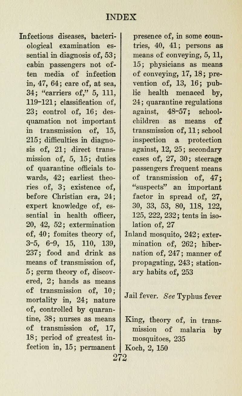 Infectious diseases, bacteri- ological examination es- sential in diagnosis of, 53; cabin passengers not of- ten media of infection in, 47, 64; care of, at sea, 34; carriers of, 5, 111, 119-121; classification of, 23; control of, 16; des- quamation not important in transmission of, 15, 215; difficulties in diagno- sis of, 21; direct trans- mission of, 5, 15; duties of quarantine officials to- wards, 42; earliest theo- ries of, 3; existence of, before Christian era, 24; expert knowledge of, es- sential in health officer, 20, 42, 52; extermination of, 40; fomites theory of, 3-5, 6-9, 15, 110, 139, 237; food and drink as means of transmission of, 5; germ theory of, discov- ered, 2; hands as means of transmission of, 10; mortality in, 24; nature of, controlled by quaran- tine, 38; nurses as means of transmission of, 17, 18; period of greatest in- fection in, 15; permanent presence of, in some coun- tries, 40, 41; persons as means of conveying, 5, 11, 15; physicians as means of conveying, 17, 18; pre- vention of, 13, 16; pub- lic health menaced by, 24; quarantine regulations against, 48-57; school- children as means of transmission of, 11; school inspection a protection against, 12, 25; secondary cases of, 27, 30; steerage passengers frequent means of transmission of, 47; suspects an important factor in spread of, 27, 30, 33, 53, 80, 118, 122, 125, 222, 232; tents in iso- lation of, 27 Inland mosquito, 242; exter- mination of, 262; hiber- nation of, 247; manner of propagating, 243; station- ary habits of, 253 Jail fever. See Typhus fever King, theory of, in trans- mission of malaria by mosquitoes, 235 Koch, 2, 150