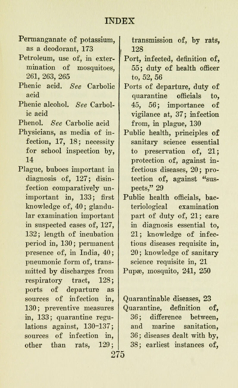 Permanganate of potassium, as a deodorant, 173 Petroleum, use of, in exter- mination of mosquitoes, 261, 263, 265 Phenic acid. See Carbolic acid Phenic alcohol. See Carbol- ic acid Phenol. See Carbolic acid Physicians, as media of in- fection, 17, 18; necessity for school inspection by, 14 Plague, buboes important in diagnosis of, 127; disin- fection comparatively un- important in, 133; first knowledge of, 40; glandu- lar examination important in suspected cases of, 127, 132; length of incubation period in, 130; permanent presence of, in India, 40; pneumonic form of, trans- mitted by discharges from respiratory tract, 128; ports of departure as sources of infection in, 130; preventive measures in, 133; quarantine regu- lations against, 130-137; sources of infection in, other than rats, 129; 275 transmission of, by rats, 128 Port, infected, definition of, 55; duty of health officer to, 52, 56 Ports of departure, duty of quarantine officials to, 45, 56; importance of vigilance at, 37; infection from, in plague, 130 Public health, principles of sanitary science essential to preservation of, 21; protection of, against in- fectious diseases, 20; pro- tection of, against sus- pects, 29 Public health officials, bac- teriological examination part of duty of, 21; care in diagnosis essential to, 21; knowledge of infec- tious diseases requisite in, 20; knowledge of sanitary science requisite in, 21 Pupse, mosquito, 241, 250 Quarantinable diseases, 23 Quarantine, definition of, 36; difference between, and marine sanitation, 36; diseases dealt with by, 38; earliest instances of,
