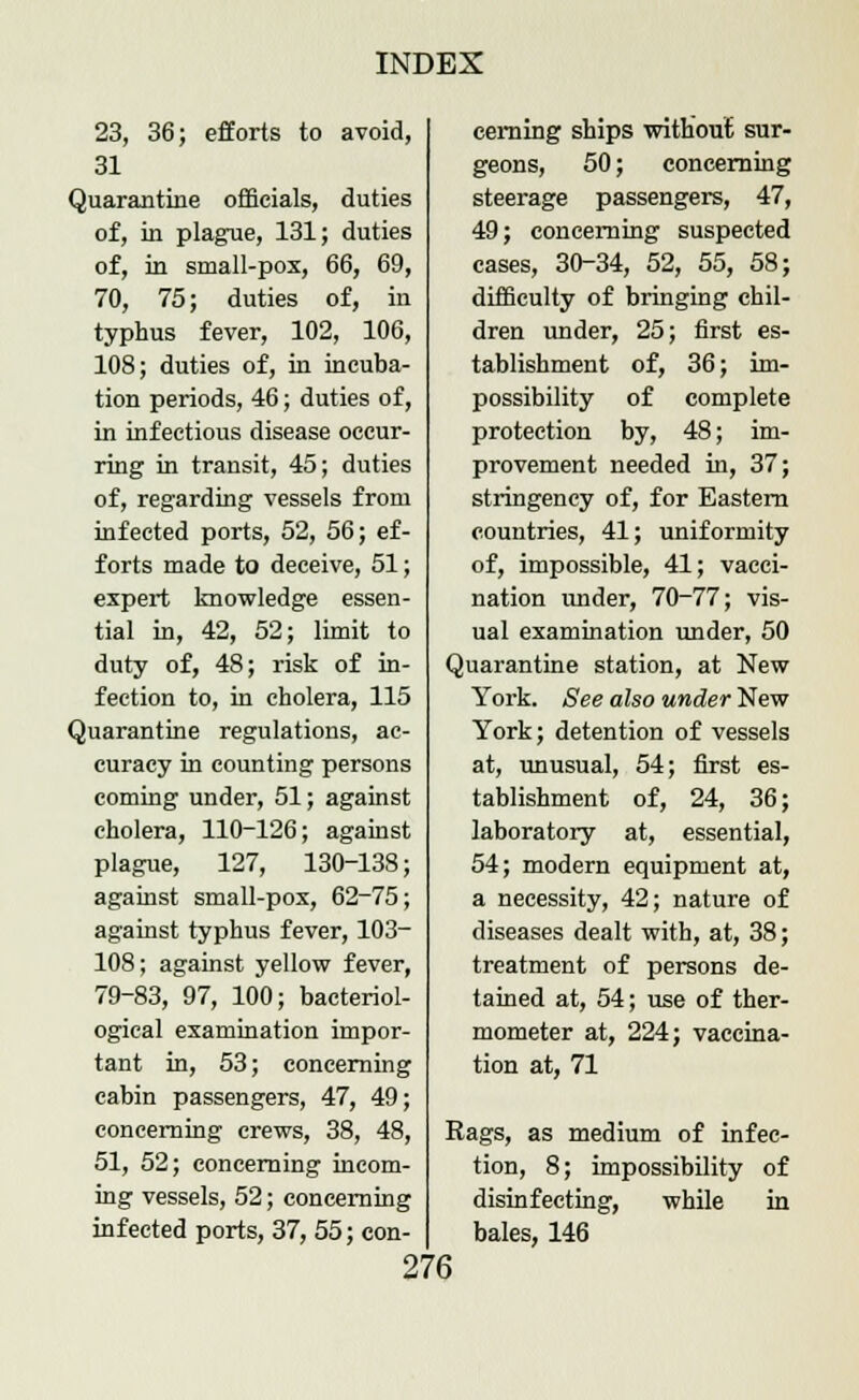 23, 36; efforts to avoid, 31 Quarantine officials, duties of, in plague, 131; duties of, in small-pox, 66, 69, 70, 75; duties of, in typhus fever, 102, 106, 108; duties of, in incuba- tion periods, 46; duties of, in infectious disease occur- ring in transit, 45; duties of, regarding vessels from infected ports, 52, 56; ef- forts made to deceive, 51; expert knowledge essen- tial in, 42, 52; limit to duty of, 48; risk of in- fection to, in cholera, 115 Quarantine regulations, ac- curacy in counting persons coming under, 51; against cholera, 110-126; against plague, 127, 130-138; against small-pox, 62-75; against typhus fever, 103- 108; against yellow fever, 79-83, 97, 100; bacteriol- ogical examination impor- tant in, 53; concerning cabin passengers, 47, 49; concerning crews, 38, 48, 51, 52; concerning incom- ing vessels, 52; concerning infected ports, 37, 55; con- cerning ships without sur- geons, 50; concerning steerage passengers, 47, 49; concerning suspected cases, 30-34, 52, 55, 58; difficulty of bringing chil- dren under, 25; first es- tablishment of, 36; im- possibility of complete protection by, 48; im- provement needed in, 37; stringency of, for Eastern countries, 41; uniformity of, impossible, 41; vacci- nation under, 70-77; vis- ual examination under, 50 Quarantine station, at New York. See also under New York; detention of vessels at, unusual, 54; first es- tablishment of, 24, 36; laboratory at, essential, 54; modern equipment at, a necessity, 42; nature of diseases dealt with, at, 38; treatment of persons de- tained at, 54; use of ther- mometer at, 224; vaccina- tion at, 71 Rags, as medium of infec- tion, 8; impossibility of disinfecting, while in bales, 146