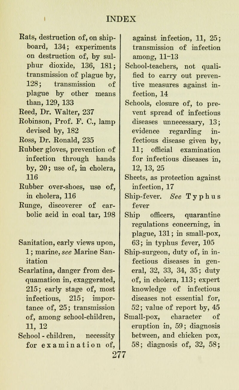 Rats, destruction of, on ship- board, 134; experiments on destruction of, by sul- phur dioxide, 136, 181; transmission of plague by, 128; transmission of plague by other means than, 129, 133 Reed, Dr. Walter, 237 Robinson, Prof. F. C, lamp devised by, 182 Ross, Dr. Ronald, 235 Rubber gloves, prevention of infection through hands by, 20; use of, in cholera, 116 Rubber over-shoes, use of, in cholera, 116 Runge, discoverer of car- bolic acid in coal tar, 198 Sanitation, early views upon, 1; marine, see Marine San- itation Scarlatina, danger from des- quamation in, exaggerated, 215; early stage of, most infectious, 215; impor- tance of, 25; transmission of, among school-children, 11, 12 School - children, necessity for examination of, against infection, 11, 25; transmission of infection among, 11-13 School-teachers, not quali- fied to carry out preven- tive measures against in- fection, 14 Schools, closure of, to pre- vent spread of infectious diseases unnecessary, 13; evidence regarding in- fectious disease given by, 11; official examination for infectious diseases in, 12, 13, 25 Sheets, as protection against infection, 17 Ship-fever. See Typhus fever Ship officers, quarantine regulations concerning, in plague, 131; in small-pox, 63; in typhus fever, 105 Ship-surgeon, duty of, in in- fectious diseases in gen- eral, 32, 33, 34, 35; duty of, in cholera, 113; expert knowledge of infectious diseases not essential for, 52; value of report by, 45 Small-pox, character of eruption in, 59; diagnosis between, and chicken pox, 58; diagnosis of, 32, 58;