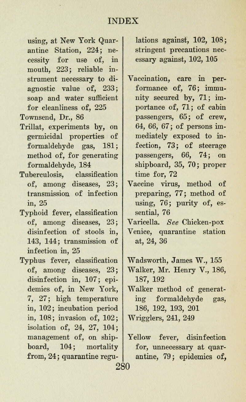 using, at New York Quar- antine Station, 224; ne- cessity for use of, in mouth, 223; reliable in- strument necessary to di- agnostic value of, 233; soap and water sufficient for cleanliness of, 225 Townsend, Dr., 86 Trillat, experiments by, on germicidal properties of formaldehyde gas, 181; method of, for generating formaldehyde, 184 Tuberculosis, classification of, among diseases, 23; transmission of infection in, 25 Typhoid fever, classification of, among diseases, 23; disinfection of stools in, 143, 144; transmission of infection in, 25 Typhus fever, classification of, among diseases, 23; disinfection in, 107; epi- demics of, in New York, 7, 27; high temperature in, 102; incubation period in, 108; invasion of, 102; isolation of, 24, 27, 104; management of, on ship- board, 104; mortality from, 24; quarantine regu- lations against, 102, 108; stringent precautions nec- essary against, 102, 105 Vaccination, care in per- formance of, 76; immu- nity secured by, 71; im- portance of, 71; of cabin passengers, 65; of crew, 64, 66, 67; of persons im- mediately exposed to in- fection, 73; of steerage passengers, 66, 74; on shipboard, 35, 70; proper time for, 72 Vaccine virus, method of preparing, 77; method of using, 76; purity of, es- sential, 76 Varicella. See Chicken-pox Venice, quarantine station at, 24, 36 Wadsworth, James W., 155 Walker, Mr. Henry V., 186, 187, 192 Walker method of generat- ing formaldehyde gas, 186, 192, 193, 201 Wrigglers, 241, 249 Yellow fever, disinfection for, unnecessary at quar- antine, 79; epidemics of,