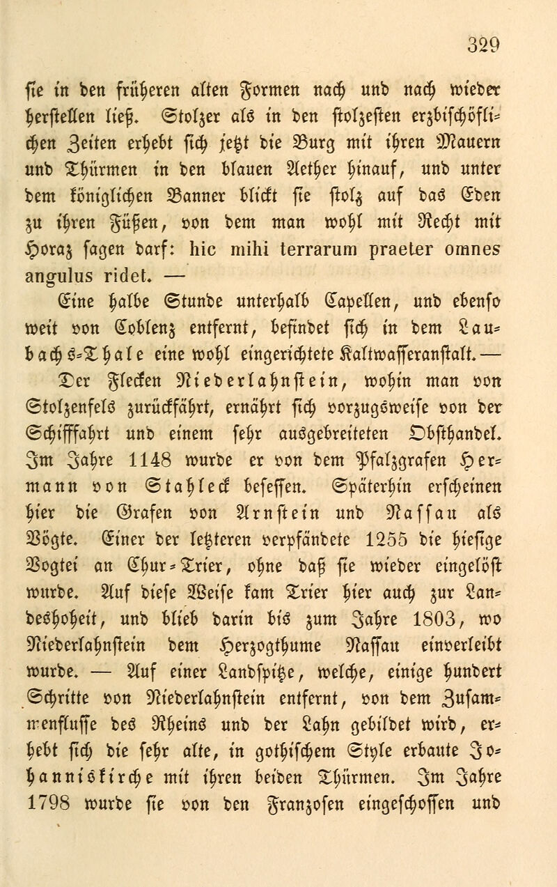 fte ttt ben früheren alten formen notty unb nafy hiebet tjerftetfen Itef. Stoiber aU in ben ftotjeften rit$ifötff& tyzn Seiten erljebt ftd> jefct bie 33urg mit i£ren dauern unb Stürmen in ben Manen SXet^er hinauf, nnb unter bem föniglidjen 23anner bticft fte jlofy auf baö (Sben $u %en güfjett, »on bem ntan woftf mit S^ec^t mit £ora$ fagen barf: hie mihi terrarum praeter omnes angulus ridet. — (iint §albe ©tunbe unterhalb dapeflen, unb ebenfo weit »on (£ofcfot$ entfernt, beftnbet ft<$ in bem Sau* b a $ g*£ $ a l e eine wo|)t eingerichtete ^attwafferanjtafh — £er gfeefen S^ieberta^nftein, woJjin man »on ©tot^enfelö gurücffctyrr, ernährt ft$ üorjugöroeife »on ber @<$ifffa$rt unb einem feljr ausgebreiteten £>bft{janbel\ 3m 3a^re 1148 würbe er £on bem ^fat^grafen 5per= mann öon ©tagtet! befeffen. (Späterhin erfreuten $ter bie ©rafen »on % ruft ein unb 91 a ff an aU 23ogte. (£iner ber lederen terpfänbete 1255 bie fieftge 23ogtei an dljur * £rier, o$ne bafj fte wieber eingelöft würbe* 2fuf biefe Seife tarn £rier fu'er aud> $nr San* bestreit, unb ttitb barin bt'3 jum 3afjre 1803, wo ■Dtieberfafmftein bem iper^ogtfmme Sftaffau einverleibt würbe» — 5luf einer £anbfpii$e, wett^e, einige Jwnbert Stritte üon ^ieberta^nftein entfernt, son bem S^fam* rrenfütffe be$ Steins unb ber Satm gebifbet wirb, er* |ebt ftdj bie fef)r alte, in gotfjifcfjem Style erbaute 3o* tyanniöfirdje mit i^ren beiben Stürmen. %m Sa^re 1798 würbe fte »on ben gran^ofen eingefc^offen unb