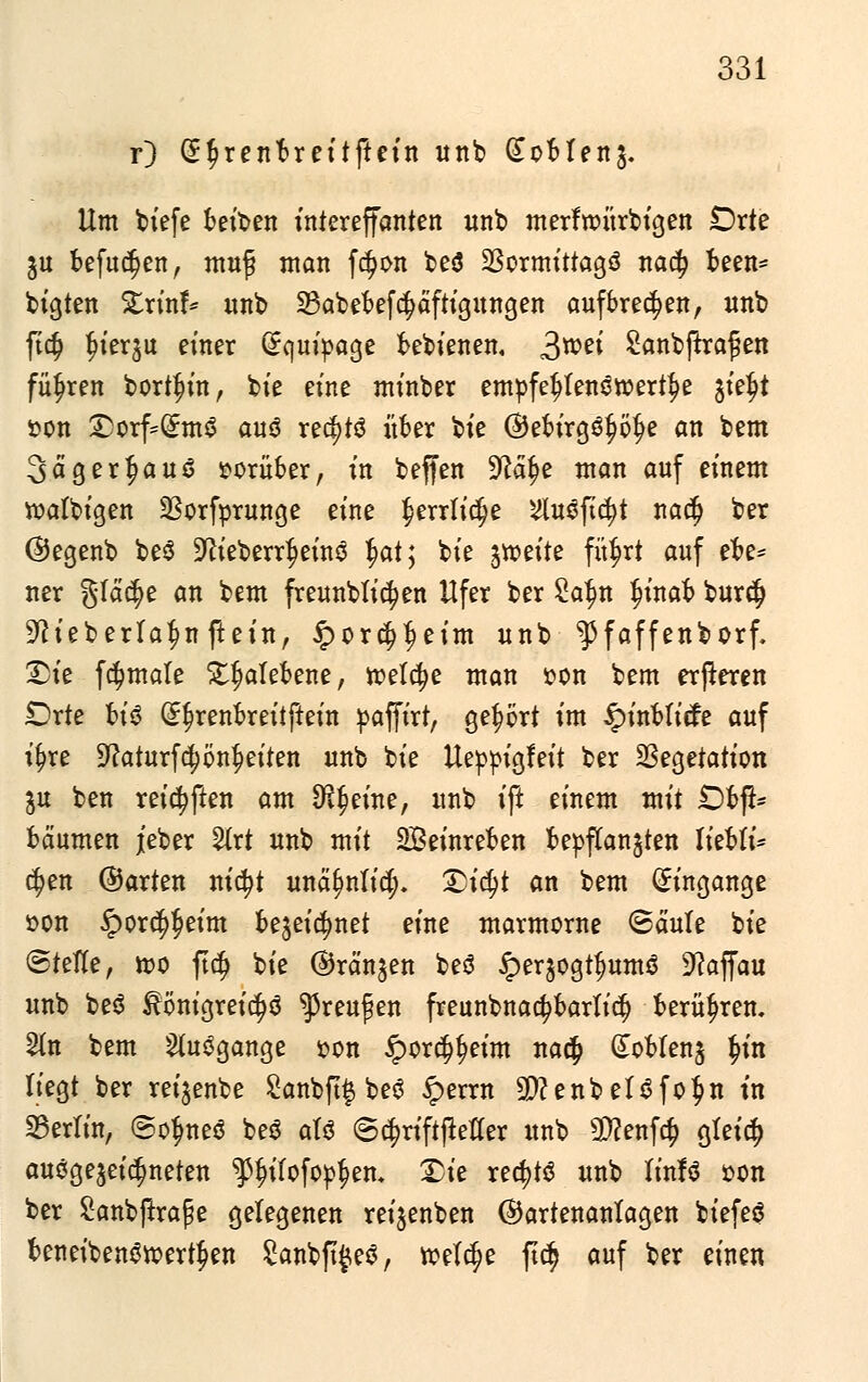 r) (S^renbreitftein itnb £obfen$. Um biefe betten intereffanten unb merfroürbigen Orte $u befugen, muf man fd?on beö 23ormittagö ttac^ been= bigten Xrinf* unb 23abebefc$äftigungen aufbrechen, unb ft$ fjierju einer Qrquipage bebienen, 3we^ Sanbftrafen führen borten, bie eine minber empfehlenswerte %ityt r>on 2)orf=(£m$ auä rec^tö über bt'e ©ebirgö^e an bem 3>ägerf>au3 vorüber, in. beffen 9cät)e man auf einem roatbigen SSorfprunge eine $errli$e ^uöfic^t naä) ber ©egenb be$ 9^ieberr^einö fyat; bie jtveite fü^rt auf ebe* ner §tä$e an bem freunblic^en Ufer ber Zcfyn ^inab bur$ ^ieberlaf^n ftein, £or$f)eim unb ^Pfaffenborf. 2>ie fömale ^alebene, roetcfye man i?on bem erjteren £)rte bt'6 (££renbreitftein paffirt, gehört im £inbticfe auf it)re 9?aturfcpn£eiten unb bie Ueppigfeit ber Vegetation ju ben reiften am Steine, unb ift einem mit £>bft- bäumen j[eber Vlxt unb mit SBeinreben bepflanzen liebli* cfyen ©arten nicfyt unät)nfi$. Qifyt an bem (Eingänge üon §ord$eim bejei^net eine marmorne ©ernte bie ©teile, iso ft$ bie ©rängen be$ §erjogtf)umS Dcaffau unb be$ ^önigreic^ö ^reufen freunbnac^barlitf) berühren, %n bem togange oon £orc§t)eim naty £obten$ §in liegt ber reijenbe £anbft$ beö iperrn 9)?enbel6fo$n in Berlin, @ofme$ beä atö ©c^riftjtefler unb $?enf$ gfeicf) ausgezeichneten $f)ifofop|)en. Die rechts unb linfä oon ber £anbjtrape gelegenen reijenben ©artenanlagen biefeö beneibenSroert^en £anbft#e$, roelc^e ftc$ auf ber einen