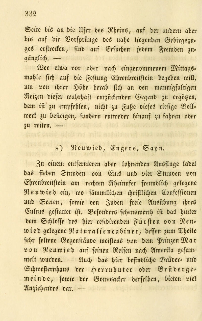 ©ette bi§ an bte Ufer beö 9?§einö, auf ber anbern aber bt'3 auf bie 23orfprünge beö nafje liegenben ©ebtrg$su= geä erftrecfen, ftnb auf (Jrfudjen jebem gremben ju* gd'nglid). — 2ßer etwa »or ober nad) eingenommenem 9)iittagö= matyfc ftt£ auf bte geftung (Sfjrenbreitftein begeben roifl, um oon ijjrer #ö$e ^erab fta) an ben mannigfaltigen Sfteijen biefer roatyrfwft entjütfenben ©egenb $u ergoßen, bem ijt ju empfefjfen, ntc^t ju gufe biefeö riefige 23otf* toerf $u befteigen, fonbern entweber t;inauf ^u fahren ober $u retten. — s) -fteuwieb, (£nger$, 3a^n. 3u einem entfernteren aber totynenben ShtöfUtge labet baö fteben ©tunben oon (Smö unb oter ©tunben »on ^^renbrettftetn am regten SJtyetmtfer freunblt'^ gelegene ^eunjteb ein, wo fä'mmtli^en cfmftfic^en £onfefftonen unb ©ecten, forote ben Suben freie Stuöübung tj)re$ (£ultu$ geftattet tfl 23efonbertf fef)en$toertf> tft baö hinter bem 6d?Ioffe beö Jn'er reftbtrenben gürjten oon s3?eu* roteb gelegene ^aturattencabtuet, beffen jum %f}tiU fefjr feltene ©egenftä'nbe metftenö oon bem ^rtnjen Ütt ax üon SReitttueb auf fernen Reifen nadj Slmerifa gefam* mett würben. — &ucfy baö fjt'er beftnbtidje 33riiber* unb ©djtoefternjjauö ber »perrnfyuter ober 33rüberge* mei übe, forcie ber ©otteöader berfelben, bieten viel 2ln$ie£enbeö bar. —