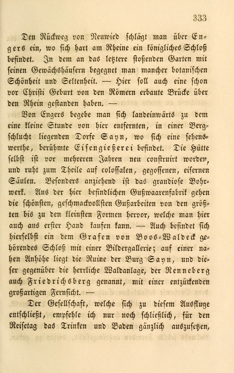 £en Sftücfrceg r-on 9leimneb fd)fögt man «kr (£n* gerß ein, wo ft$ fjart am ^eine ein föntgtutyeö ©$Iofj t>eftnt>et. 3n bem an bao legiere ßofenben ©arten mit feinen ©ett)äd)$l?äufern begegnet man mancher botamftfjen (Scfjonfjeit unb Seltenheit. — £ier fofl aucfy eine fdjon ttor d^rtfl:i ©eburt »on ben Römern erbaute 33rücfe über ben Sftfjein geftanben fjaben. — üßon Grngerö begebe man ftdj fanbeintoärtö ju bem eine Heine ©tunbe »on t?ier entfernten, in einer 23erg= fd)Iud?t liegenben £orfe @a^n, n>o ftdj eine fe^enö» toertlje, berühmte Sifengiefierei beftnbet. £ie ^>üüi. felbft ift »or mehreren 3>afyren nen conftruirt »otben unb xufy jum Zweite auf coloffalen, gegoffenen, eifernen Käufen. 23efonbers anjie^enb ift bas granbiofe 23of>r= roerl &uö ber $ier beftnbli^en ©uj5tt>aarenfabrif gc^en bie f^önften, gefcfymacfooflften ©umarbeiten »on ben gröf* ten btö ^u ben ffeinjten formen $er»or, tr>elc§e man fn'er au$ au$ erfter £anb faufen !ann. — 2lu$ beftnbet fiel) i^ierfelbft ein bem ©rafen son 23oo0*2Balbecf ge= t^renbeö ©tf)to£ mit einer 23itbergatferie; auf einer na* (jen 2fo$ö$e liegt bie D?uine ber 23urg <Sayn, unb bie* fer gegenüber bie Gerrit c$e 2Bafbanlage, ber ^enneberg auclj griebritfjoberg genannt, mit einer entjütfenben großartigen gernftcf)t. — £er ©efetffdjaft, ttelcfje ftdj gu biefem 21u3flu$e entf^tieft, empfehle i$ nur noc§ f$fteftff$, für ^n Sfteifetag baö £rinfen unb 23aben gän^Iid) auojufe^en,